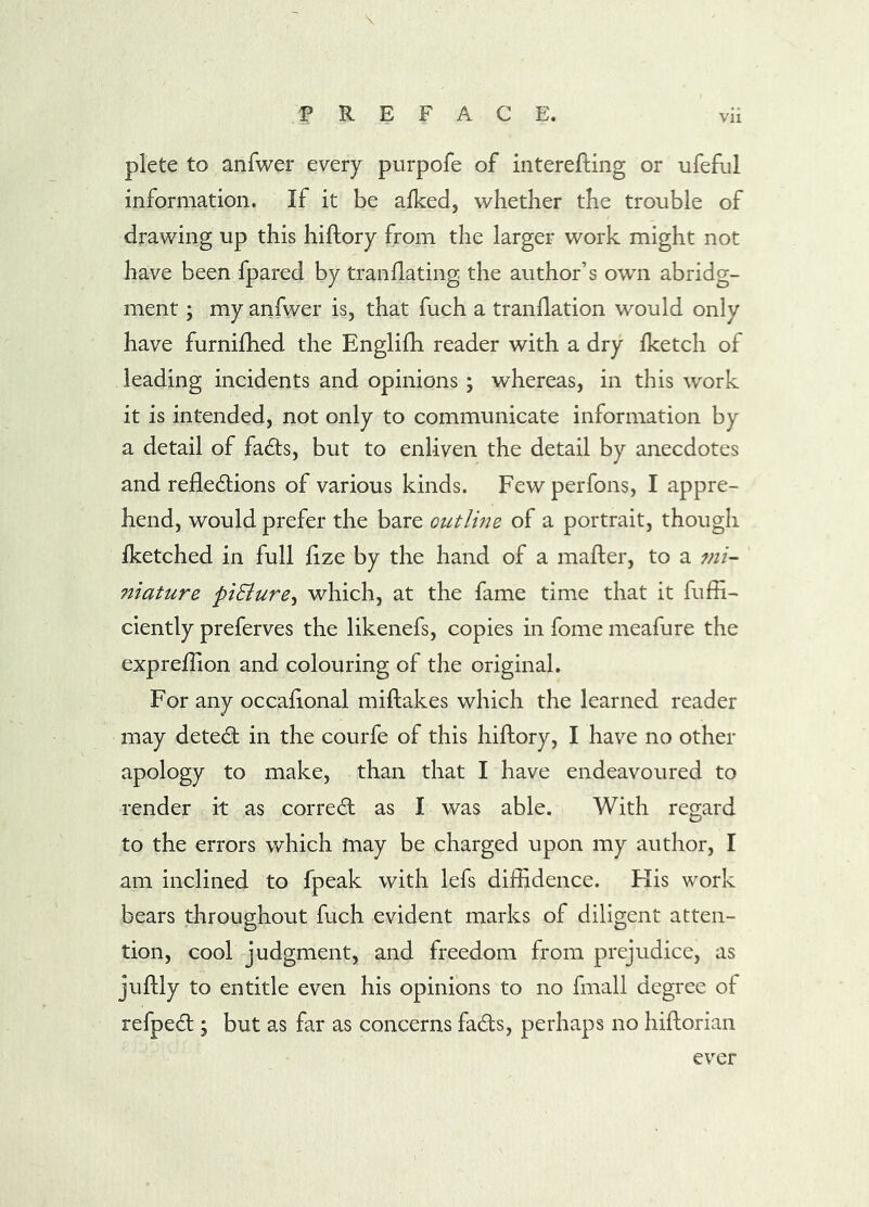 \ PREFACE. vii plete to anfwer every purpofe of interefting or ufeful information. If it be afked, whether the trouble of drawing up this hiftory from the larger work might not have been fpared by tranflating the author’s owm abridg- ment ; my anfwer is, that fuch a tranflation would only have furnifhed the Englifh reader with a dry fketch of leading incidents and opinions ; whereas, in this work it is intended, not only to communicate information by a detail of fadts, but to enliven the detail by anecdotes and refledions of various kinds. Fewperfons, I appre- hend, would prefer the bare outline of a portrait, though iketched in full fize by the hand of a mafter, to a mi- niature piSlure^ which, at the fame time that it fuffi- ciently preferves the likenefs, copies in fome meafure the exprefiion and colouring of the original. For any occahonal miftakes which the learned reader may detedl in the courfe of this hiftory, I have no other apology to make, than that I have endeavoured to render it as correct as I was able. With regard to the errors which may be charged upon my author, I am inclined to fpeak with lefs diffidence. His work bears throughout fuch evident marks of diligent atten- tion, cool judgment, and freedom from prejudice, as juftly to entitle even his opinions to no fmall degree of refped ; but as far as concerns fads, perhaps no hiftorian ever