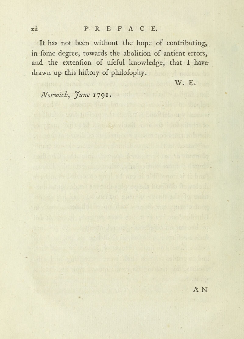 It has not been without the hope of contributing, in fome degree, towards the abolition of antient errors,. and the extenfion of ufeful knowledge, that I have drawn up this hiftory of philofophy. W. Ee. Norwich^ yu7^^ 1791* AN