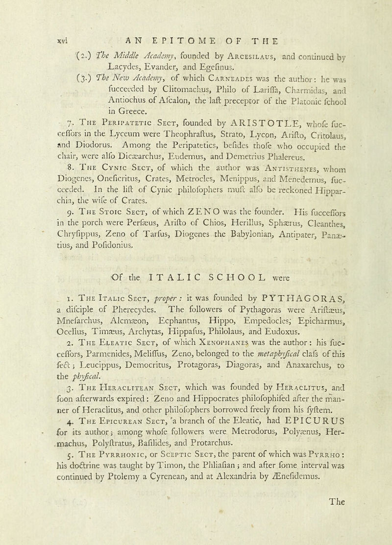 (2.) 'the Middle Academy, founded by Arcesilaus, and condnued by LacydeSj Evander, and Egefinus. (3.) the New Academy^ of which Carneades was die author; he was fucceeded by Clitomaolius, Philo of Lariffa, Charmidas, and Antiochus of Afcalon, the laft preceptor of the Platonic fchool in Greece. 7. The Peripatetic Sect, founded by ARISTOTLE, whofe fuc- Geflbrs in the Lyceum were Theophraftus, Strato, I.ycon, Arifto, Critolaus, and Diodorus, Among the Peripatetics, befides thofe who occupied the chair, were alfo Dictearchus, Eudemus, and Dem.etrius Phalereus. 8. The Cynic Sect, of which the author was Antistkenes, whom Diogenes, Oneficritus, Crates, Metrocles, Menippus, and Menedemus, fuc- ceeded. In the lift of Cynic philofophers muft alfo be reckoned Hippar- chia, the wife of Crates. 9. The Stoic Sect, of which ZENO was the founder. His fuccefibrs in the porch were Perfeus, Arifto of Chios, Herillus, Sphserus, Cleanthes, Chryfippus, Zeno of Tarfus, Diogenes the Babylonian^ Antipater, Panre- tins, and Pofidonius^ Of the ITALIC SCHOOL were , I. The Italic Sect, proper: it was founded by PYTHAGORAS, a difciple of Pherecydes. The followers of Pythagoras v/ere Ariftseus, Mnefarchus, Alcmson, Ecphantus, Hippo, Empedocles,' Epicharmus, Ocellus, Timseus, Archytas, Hippafus, Philolaus, and Eudoxus. 2. The Eleatic Sect, of which Xenophanes was the author: his fuc- ceflbrs, Parmenides, Meliftus^ Zeno, belonged to the metaphyfical clafs of this fedt; Leucippus, Democritus, Protagoras, Diagoras, and Anaxarchus, to the phyfical. 3. The Heraclitean Sect, which was founded by Heraclitus, and foon afterwards expired: Zeno and Hippocrates philofophifed after the man- ner of Heraclitus, and other philofophers borrowed freely from his fyftem. 4. The Epicurean Sect, 'a branch of the Eleatic, had EPICURUS for its author; among whofe followers were Metrodorus, Polysnus, Her- machus, Polyftratus, Bafilides, and Protarchus. 5. The Pyrrhonic, or Sceptic Sect, the parent of v*^hich was Pyrrho ; his dodtrine was taught byTirnon, the Phliafian; and after fome interval was continued by Ptolemy a Cyrenean, and at Alexandria by iEnefidemus. The