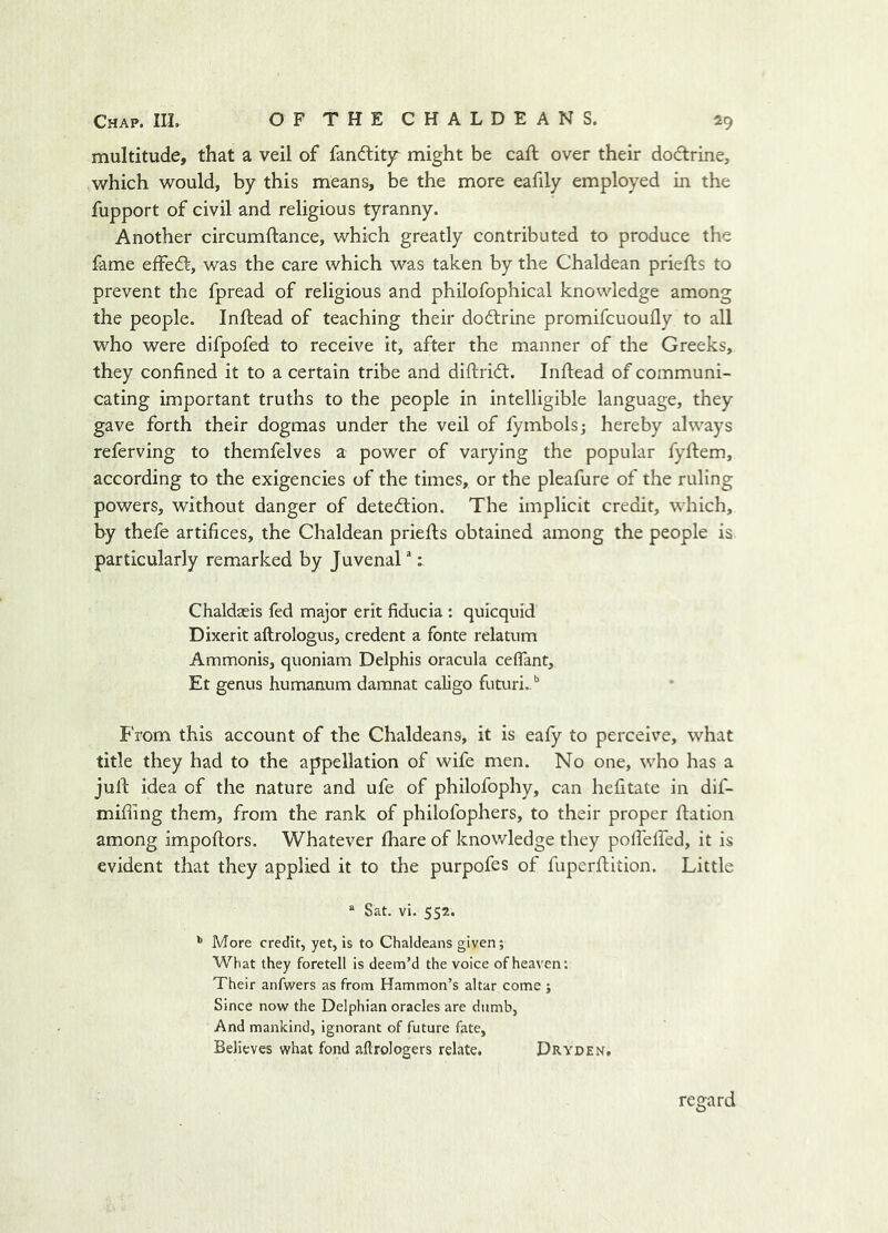 multitude, that a veil of fanftitjr might be call over their dodtrine, which would, by this means, be the more eafily employed in the fupport of civil and religious tyranny. Another circumftance, which greatly contributed to produce the fame effect, was the care which was taken by the Chaldean priefts to prevent the fpread of religious and philofophical knowledge among the people. Inftead of teaching their doftrine promifcuoufly to all who were difpofed to receive it, after the manner of the Greeks, they confined it to a certain tribe and difiridl. Inftead of communi- cating important truths to the people in intelligible language, they gave forth their dogmas under the veil of fymbols; hereby always referving to themfelves a power of varying the popular fyftem, according to the exigencies of the times, or the pleafure of the ruling powers, without danger of detection. The implicit credit, which, by thefe artifices, the Chaldean priefts obtained among the people is particularly remarked by Juvenal: Chaldseis fed major erit fiducia : quicquid Dixerit aftrologus, credent a fonte relatum Ammonis, quoniam Delphis oracula ceflant, Et genus humanum daranat caligo futuri.. from this account of the Chaldeans, it is eafy to perceive, what title they had to the appellation of wife men. No one, who has a juft idea of the nature and ufe of philofophy, can hefitate in dif- mifting them, from the rank of philofophers, to their proper ftation among Impoftors. Whatever fhare of knowledge they polfelfed, it is evident that they applied it to the purpofes of fuperftition. Little ® Sat. vi. 552. ’’ More credit, yet, is to Chaldeans given; What they foretell is deem’d the voice of heaven: Their anfwers as from Hammon’s altar come ; Since now the Delphian oracles are dumb, And mankind, ignorant of future fate, Believes what fond aftrologers relate. Dryden, regard