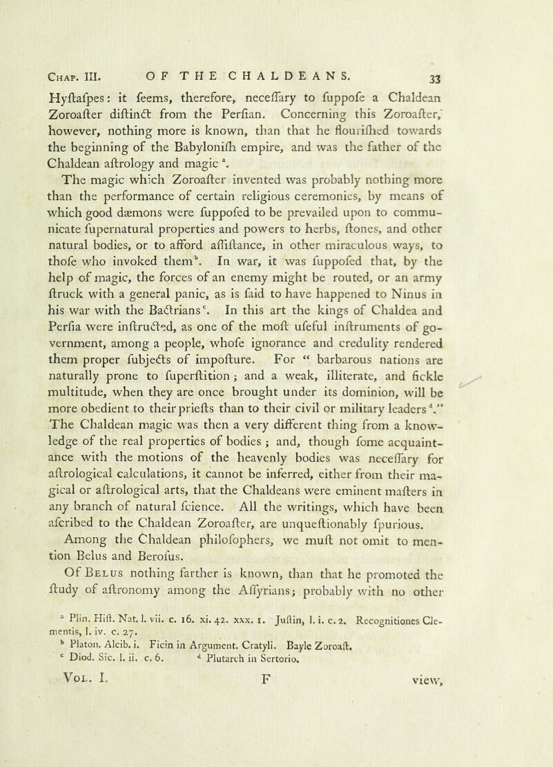 Hyftafpes: it feems, therefore, neceffary to fuppofe a Chaldean Zoroafter diftindt from the Perfian. Concerning this Zoroafter, however, nothing more is known, than that he flouriflied towards the beginning of the Babylonhh empire, and was the father of the Chaldean aftrology and magic The magic which Zoroafter invented was probably nothing more than the performance of certain religious ceremonies, by means of which good daemons were fuppofed to be prevailed upon to commu- nicate fupernatural properties and powers to herbs, ftones, and other natural bodies, or to afford affiftance, in other miraculous ways, to thofe who invoked them'’. In war, it was fuppofed that, by the help of magic, the forces of an enemy might be routed, or an army ftruck with a general panic, as is faid to have happened to Ninus in his war with the Badlrians % In this art the kings of Chaldea and Perfia were inftrudled, as one of the moft ufeful inftruments of go- vernment, among a people, whofe ignorance and credulity rendered them proper fubjedts of impofture. For “ barbarous nations are naturally prone to fuperftition; and a weak, illiterate, and fickle multitude, when they are once brought under its dominion, will be more obedient to theirpriefts than to their civil or military leaders'*.” The Chaldean magic was then a very different thing from a know- ledge of the real properties of bodies ; and, though fome acquaint- ance with the motions of the heavenly bodies was neceftary for aftrological calculations, it cannot be inferred, either from their ma- gical or aftrological arts, that the Chaldeans were eminent mafters in any branch of natural fcience. Ail the writings, which have been afcribed to the Chaldean Zoroafter, are unqueftionably fpurious. Among the Chaldean philofophers, we muft not omit to men- tion Belus and Berofus. Of Belus nothing farther is known, than that he promoted the ftudy of aftronomy among the Aflyrians; probably with no other ^ Plin. Hift. Nat. 1. vil. c. i6. xi. 42. xxx, i, Judin, 1. i. c.2. Rccognitiones Cle- mentis, 1. iv. c. 27. ^ Platon. Alcib. i. Ficin in Argument. Cratyll. Bayle Zoroaft. Diod. Sic. 1. ii. c, 6. ^ Plutarch in Sertorio. VoL. L F view.