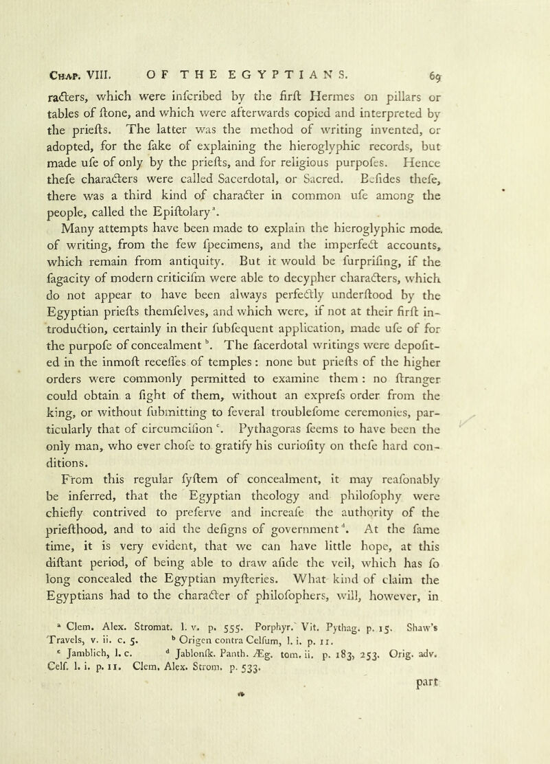 rapiers, which were infcribed by the firfl Hermes on pillars or tables of ftone, and which were afterwards copied and interpreted by the priefts. The latter v/as the method of writing invented, or adopted, for the fake of explaining the hieroglyphic records, but made ufe of only by the priefts, and for religious purpofes. Hence thefe charadlers were called Sacerdotal, or Sacred. Eefides thefe, there was a third kind of charadler in common ufe among the people, called the Epiftolary*. Many attempts have been made to explain the hieroglyphic mode, of writing, from the few fpecimens, and the imperfect accounts, which remain from antiquity. But it would be furprifing, if the fagacity of modern criticifm were able to decypher characters, which do not appear to have been always perfectly underftood by the Egyptian priefts themfelves, and which were, if not at their firft in- troduCtion, certainly in their fubfequent application, made ufe of for the purpofe of concealment ^ The facerdotal writings were depofit- ed in the inmoft recedes of temples: none but priefts of the higher orders were commonly permitted to examine them : no ftranger could obtain a fight of them, without an exprefs order from the king, or without fubmitting to feveral troublefome ceremonies, par- ticularly that of circumcifionPythagoras feems to have been the only man, who ever chofe to gratify his curiofity on thefe hard con- ditions. From this regular fyftem of concealment, it may reafonably be inferred, that the Egyptian theology and philofophy were chiefly contrived to preferve and increafe the authority of the priefthood, and to aid the defigns of government'*. At the fame time, it is very evident, that we can have little hope, at this diftant period, of being able to draw afide the veil, which has fo long concealed the Egyptian myfteries. What kind of claim the Egyptians had to the character of philofophers, will, however, in » Clem. Alex. Stromat. 1. v. p. 555. Porphyr,' Vit. Pythag. p. 15. Shaw’s Travels, v. ii. c. 5. Origen contra Celfum, 1. i. p. ii. * Jamblich, 1. c. ** Jablonflc. Panth. ^g. tom, ii. p. 183, 253. Orig. adv. Cell. 1. i. p. II. Clem, Alex. Strom, p. 533. part