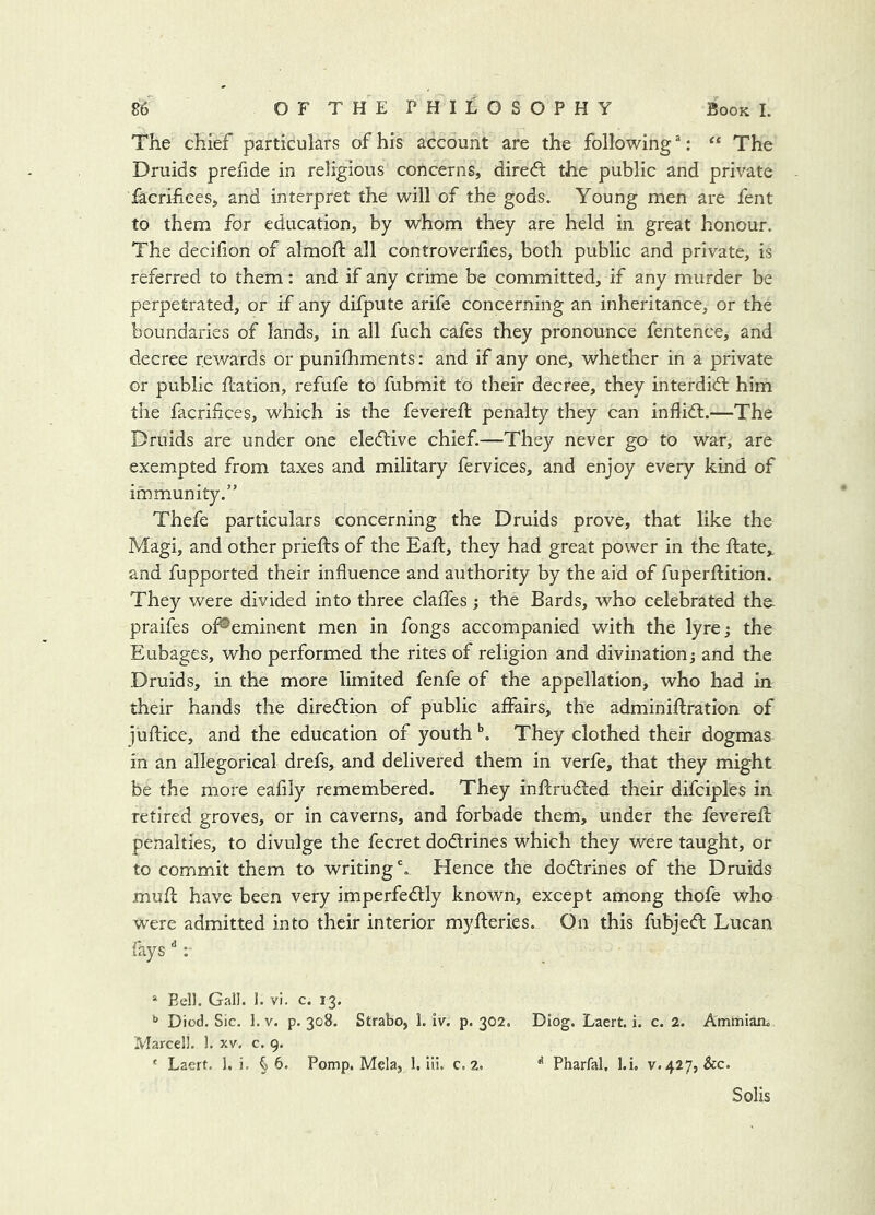 The chief particulars of his account are the following ®: ‘‘ The Druids prefide in religious concerns, diredl the public and private facrifices, and interpret the will of the gods. Young men are fent to them for education, by whom they are held in great honour. The decifion of almoft all controverlies, both public and private, is referred to them: and if any crime be committed, if any murder be perpetrated, or if any difpute arife concerning an inheritance, or the boundaries of lands, in all fuch cafes they pronounce fentence, and decree rev/ards or punifhments: and if any one, whether in a private or public ftation, refufe to fubmit to their decree, they interdidt him the facrifces, which is the fevereft penalty they can inflidl.—The Druids are under one eledbive chief.—They never go to war, are exempted from taxes and military fervices, and enjoy every kind of immunity.” Thefe particulars concerning the Druids prove, that like the Magi, and other priefts of the Eaft, they had great power in the ftate,. and fupported their influence and authority by the aid of fuperftition. They were divided into three clafTes; the Bards, who celebrated tho praifes of®eminent men in fongs accompanied with the lyre; the Eubages, who performed the rites of religion and divination; and the Druids, in the more limited fenfe of the appellation, who had in their hands the diredtion of public affairs, the adminiftration of iuflice, and the education of youthThey clothed their dogmas in an allegorical drefs, and delivered them in verfe, that they might be the more eafily remembered. They inflrudted their difciples in retired groves, or in caverns, and forbade them, under the feverefl: penalties, to divulge the fecret dodtrines which they were taught, or to commit them to writing'. Hence the dodtrines of the Druids muft have been very imperfedtly known, except among thofe who were admitted into their interior myfleries. On this fubjedt Lucan fays '': “ Eell. Gall. 1. vi. c. 13. Died. Sic. 1. V. p. 308. Strabo, 1. iv. p. 302. DIog. Laert. i. c. 2. Ammiaru Marcell. 1. xv. c. 9. ' Laert. 1. i. §6. Pomp. Mela, 1. lii. c. 2. ^ Pharfal, l.i. v. 427, &c. Solis