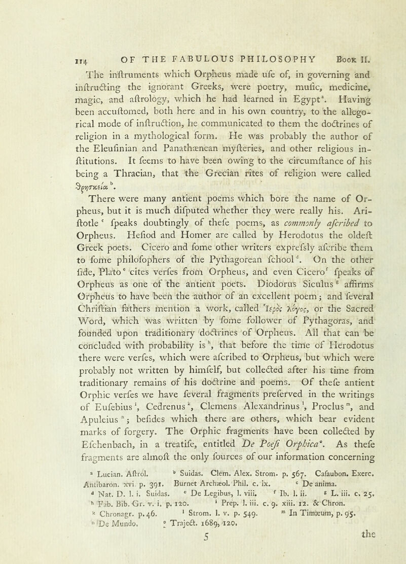 The inftruments which Orpheus made ufe of, in governing and inftrudting the ignorant Greeks, were poetry, mufic, medicine, magic, and aftrology, which he had learned in Egypt ^ Having been accuftorned, both here and in his own country, to the allego- rical mode of inftruftion, he communicated to them the dodtrines of religion in a mythological form. He was probably the author of the Eleufmian and Panathasnean myfteries, and other religious in- flitutions. It feems to have been owing to the circumftance of his being a Thracian, that the Grecian rites of religion were called. There were many antient poems which bore the name of Or- pheus, but it is much difputed whether they were really his. Ari- flotle ' fpeaks doubtingly of thefe poems, as commonly aferibed to Orpheus. Hefiod and Homer are called by Herodotus the oldeft Greek poets. Cicero and fome other writers exprefsly aferibe them to fome philofophers of the Pythagorean fchooH. On the other fide, Plato “ cites verfes from Orpheus, and even Cicerofpeaks of Orpheus as one of the antient poets. Diodorus Siculus ^ affirms Orpheus to have been the author of an excellent poem; and feveral Chriftian fathers mention a work, called ispog 7\.oyog, or the Sacred Word, which was written by fome follower of Pythagoras, and founded upon traditionary dodtrines of Orpheu-s. All that can be concluded with probability is that before the time of Herodotus there were verfes, which were aferibed to Orpheus, but which were probably not written by himfelf, but colledted after his time from traditionary remains of his dodtrine and poems. Of thefe antient Orphic verfes we have feveral fragments preferved in the writings of Eufebius ^ Cedrenus ^ Clemens Alexandrinus ', Proclus and Apuleius  j befides which there are others, which bear evident marks of forgery. The Orphic fragments have been colledted by Efchenbach, in a treatife, entitled De Toefi Orphica'^. As thefe fragments are almofc the only fources of our information concerning * Lucian. Aftrol. Suidas. Clem. Alex. Strom, p. 567. Cafaubon. Exerc. Antibaron, xvi. p. 391. Burnet Archseol. Phil. c. Ix. = De anima. ** Nat. D. 1. i. Suidas. * De Legibus, 1. viii. ^ Ib. 1. ii. ® L. ili. c. 25, Fab. Bib. Gr. v. i. p. 120. * Prep. 1. iii. c. 9. xiii. 12. & Chron. ^ Chronagr. p.46. * Strom. 1. v. p. 549. In Timjeum, p. 95. 'De Mundo. ® Trajedl. 1689, 120. 5