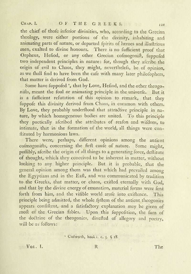 I2I the chief of thofe inferior divinities, who, according to the Grecian theology, were either portions of the divinity, inhabiting and animating parts of nature, or departed fpirits of heroes and illuftrious men, exalted to divine honours. There is no fufficient proof that Orpheus, Hefiod, or any other Grecian cofmogonift, fuppofed two independent principles in nature: for, though they afcribe the origin of evil to Chaos, they might, neverthelefs, be of opinion, as we fhall find to have been the cafe with many later philofophers, that matter is derived from God. Some have fuppofed % that by Love, Hefiod, and the other theogo- nifts, meant the foul or animating principle in the univerfe. But it is a fufficient refutation of this opinion to remark, that they fuppofe this divinity derived from Chaos, in common with others. By Love, they probably underflood that attradiive principle in na- ture, by which homogeneous bodies are united. To this principle they poetically afcribed the attributes of reafon and wifdom, to intimate, that in the formation of the world, all things were con- flituted by harmonious laws. There were, perhaps, different opinions among the antient cofmogonifts, concerning the firfl caufe of nature. Some might, poflibly, afcribe the origin of all things to a generating force, deffitute of thought, which they conceived to be inherent in matter, without looking to any higher principle. But it is probable, that the general opinion among them was that which had prevailed among the Egyptians and in the Eaft, and was communicated by tradition to the Greeks, that matter, or chaos, exifled eternally with God, and that by the divine energy of emanation, material forms were fent forth from him, and the vifible world arofe into exiftence. This principle being admitted, the whole fyftem of the antient theogonies appears confiftent, and a fatisfadloiy explanation may be given of moff of the Grecian fables. Upon this fuppofition, the fum of the dodrine of the theogonies, divefted of allegory and poetry, will be as follows: “ Cudworth, booki. c. 3. § 18.