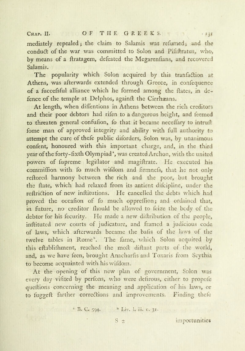 mediately repealed; the claim to Salamis was refumed; and the condudl of the war was committed to Solon and Pififtratus, who, by means of a ftratagem, defeated the Megarenfians, and recovered Salamis. The popularity which Solon acquired by this tranfadlion at Athens, was afterwards extended through Greece, in confequence of a fuccefsful alliance which he formed among the dates, in de- fence of the temple at Delphos, againd the Cirrhseans. At length, when dilTentions in Athens between the rich creditors and their poor debtors had rifen to a dangerous height, and feemed to threaten general confudon, fo that it became neced'ary to intrud fome man of approved integrity and ability with full authority to attempt the cure of thefe public diforders, Solon was, by unanimous confent, honoured with this important charge, and, in the third year of the forty-fixth Olympiad*, was created Archon, with the united powers of fupreme legiflator and magidrate. He executed his commiffion with fo much wifdoin and firmnefs, that he not only redored harmony between the rich and the poor, but brought the date, which had relaxed from its antient difcipline, under the redri61:ion of new inditutions. He cancelled the debts which had proved the occafion of fo much opprelfion; and ordained that, in future, no creditor diould be allowed to fcize the bcdy of the debtor for his fecurity. He made a new didribution of the people, indituted new courts of judicature, and framed a judicious code of laws, which afterwards became the balis of the laws of the twelve tables in Rome”. The fame, which Solon acquired by this edablilhment, reached the mod didant parts of the world, and, as we have feen, brought Anacharhs and Toxaris from Scythia to become acquainted with his wifdom. At the opening of this new plan of government, Solon was every day vlfited by perfons, -who were delirous, cither to propofe quedions concerning the meaning and application of his laws, or to fugged farther corrections and improvcnients. P'inding thefe * B. C. $94. ’’ Liv. 1. iii. c. 31- S 2 importunities