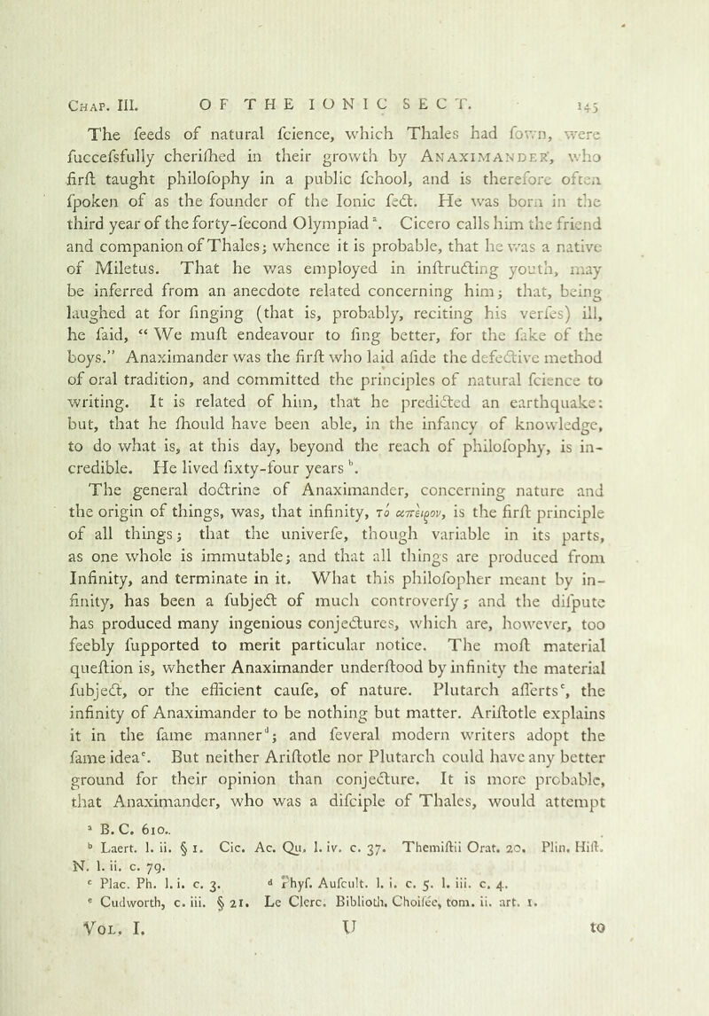 The feeds of natural fcience, which Thales had fown, were fuccefsfully cherifhed in their growth by Anaximander', who iirfl taught philofophy in a public fchool, and is therefore often Ijpoken of as the founder of the Ionic fedl. He was born in the third year of the forty-fecond Olympiad Cicero calls him the friend and companion of Thales; whence it is probable, that he was a native of Miletus. That he v/as employed in inftrufting youth, may be inferred from an anecdote related concerning him; that, being laughed at for finging (that is, probably, reciting his verfes) ill, he faid, “ We muft endeavour to fing better, for the fake of the boys.” Anaximander was the hrft who laid alide the defedtive method of oral tradition, and committed the principles of natural fcience to writing. It is related of him, that he predidted an earthquake: but, that he fliould have been able, in the infancy of knowledge, to do what is, at this day, beyond the reach of philofophy, is in- credible. He lived fixty-four years h The general dodtrine of Anaximander, concerning nature and the origin of things, was, that infinity, to uttsi^ov, is the firfi; principle of all things; that the univerfe, though variable in its parts, as one whole is immutable; and that all things are produced from Infinity, and terminate in it. What this philofopher meant by in- finity, has been a fubjedt of much controverfy; and the difpute has produced many ingenious conjedlures, which are, however, too feebly fupported to merit particular notice. The mofl material queftion is, whether Anaximander underflood by infinity the material fubjedl, or the efficient caufe, of nature. Plutarch aflerts', the infinity of Anaximander to be nothing but matter. Ariflotle explains it in the fame manner''; and feveral modern writers adopt the fame idea'. But neither Ariflotle nor Plutarch could have any better ground for their opinion than conjecture. It is more probable, that Anaximander, who was a difciple of Thales, would attempt “ B. C. 610.. Laert. 1. ii. § i. Cic. Ac. Qii, 1. iv. c. 37. Themiftii Orat. 20. Plin, Hill. N. 1. ii. c. 7g. ' Plac. Ph. 1. i. c. 3. d i'hyf. Aufcult. 1. i. c. 5. 1. iii. c. 4. * Cudworth, c. iii. § 21. Le Clerc. Biblioth. Choifee, tom. ii. art. i. VoL, I, 11 to