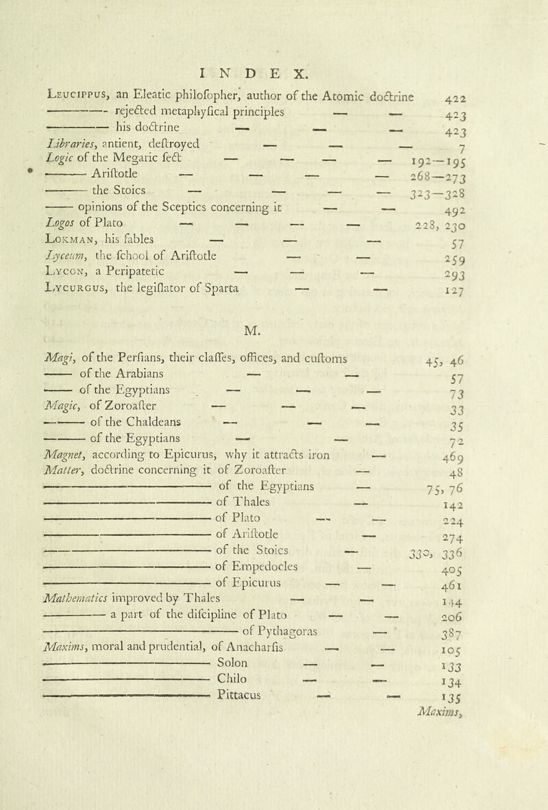Leucippus, an Eleatic philofopher, author of the reje6led metaphyfical principles his dodlrine — - Libraries^ antient, dellroyed — Logic of the Megaiic feft — — Ariftotle — — — the Stoics — — opinions of the Sceptics concerning it Logos of Plato — — — Lokman, his fables — — I^yceum, the fchooi of Ariftotle — Lycon, a Peripatetic — — l.ycuRGus, the legiflator of Sparta — Atomic dofbrine 422 — — 423 — 423 ~ — 192-195 — 268—273 — — 323—3-8 — — 492 — 228, 230 — 57 — 259 — 293 ~ 127 M. Magi, of the Perfians, their clafles, offices, and cuftoms of the Arabians — of the Egyptians _ — >— Magic, of Zoroafter — — — of the Chaldeans — — of the Egyptians •— — Magnet, according to Epicurus, why it attradls iron Matter, dodlrine concerning it of Zoroafter of the Egyptians of Thales — of Plato — of Ariftotle of the Stoics of Empedocles of Epicurus — Mathematics improved by Thales — a part of the difcipline of Plato — • of Pythagoras Maxims, moral and prudential, of Anacharfis —. Solon — Chilo — ■ ■ Pittacus — 45j 46 57 73 33 35 72 469 48 75> 76 142 224 274 33-^ 336 405 461 144 206 3S7 105 133 134 U5 Maxims,