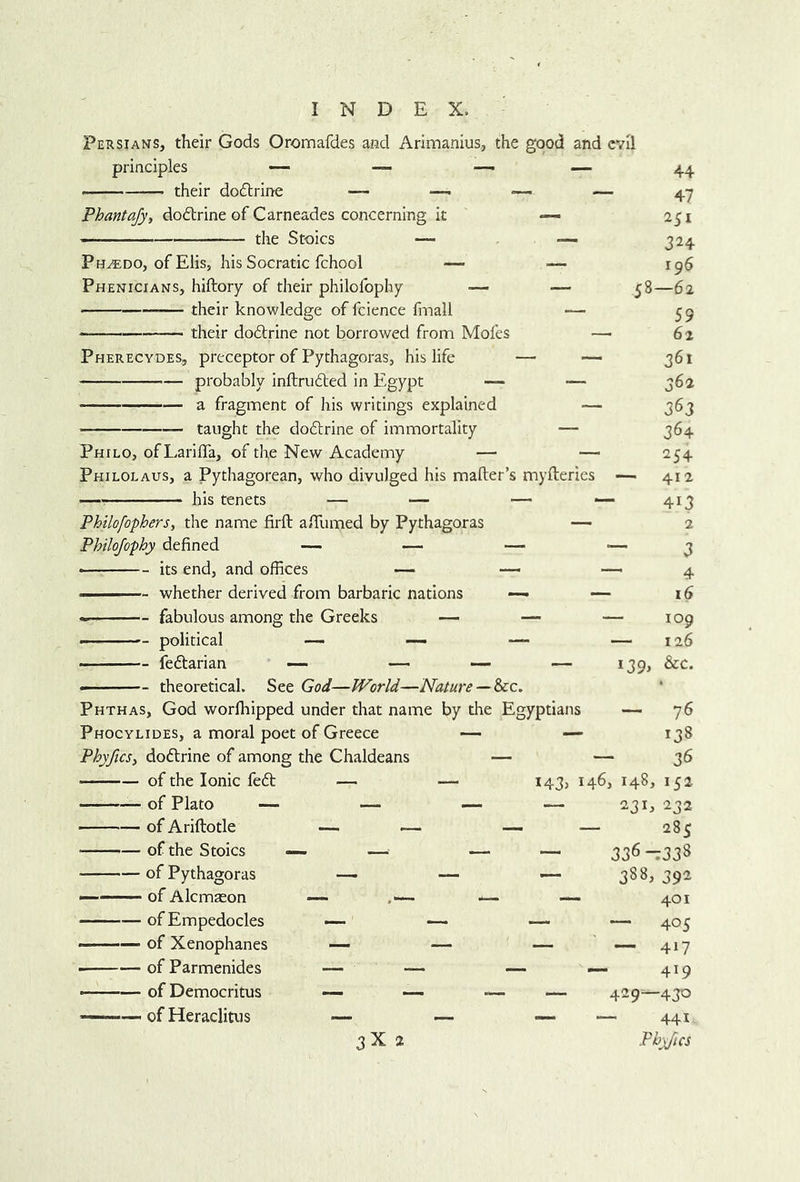 Persians, their Gods Oromafdes and Arimanius., the good and their dodlrine — -— — Phantajy, dodtrine of Carneades concerning it — the Stoics — •— Ph^do, of Elis, hisSocratic fchool — — Phenicians, hiftory of their philofophy — — — their knowledge of fcience fmall — their do6trine not borrowed from Mofes — Pherecydes, preceptor of Pythagoras, his life — — probably inftru6led in Egypt — — a fragment of his writings explained — taught the dodtrine of immortality — Philo, of Lariffa, of the New Academy — — Philolaus, a Pythagorean, who divulged his mafber’s myfterics his tenets — — — - Philofophers^ the name firft a/Tumed by Pythagoras — Philojo-phy defined — — — its end, and offices — —  ■ ■ - whether derived from barbaric nations — — fabulous among the Greeks — — - political — —- — fedtarian —• — — theoretical. See God—World—Nature — ^c. Phthas, God worlhipped under that name by the Egyptians Phocylides, a moral poet of Greece — — PhyficSi dodlrine of among the Chaldeans — — of the Ionic fedb — — of Plato — — — of Ariftotle — — evil 44 47 251 324 196 58—62 59 62 361 362 363 364 254 - 412 413 2 3 4 16 109 126 &c. of the Stoics of Pythagoras of Alcmaeon of Empedocles of Xenophanes of Parmenides of Democritus of Heraclitus 3X 2 ~ 76 - 138 — 36 143, 146, 148, 152 — 231, 232 — 285 — 336-338 — 388, 392 — 401 — — 405 — —417 — 419 — 429^430 — — 441 PhyficS