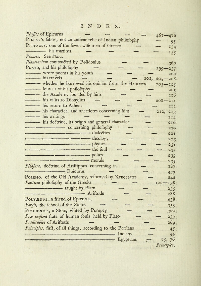 Phyfics of Epicurus — — — — Pilpay’s fables, not an antient relic of Indian philofophy PiTTAcus, one of the feven wife men of Greece — ■ his maxims — — — Planets. See Stars. Planetarium conftrufted by Pofidonius — — PlATO, and his philofophy — — wrote poems in his youth — — —, ■ his travels — — — 202, — whether he borrowed his opinion from the Hebrews ——— fources of his philofophy —■ ■ -— the Academy founded by him — — his vifits to Dionyfius — — — ■ his return to Athens — his charadter, and anecdotes concerning him — his writings — — — — ——— his dodlrine, its origin and general charadler — concerning philofophy ■— — - dialedtics —' ■ £ theology — phyfics — r,— — the foul «— »— policy — morals It Pleafiirej dodtrine of Ariftippus concerning Epicurus — PoLEMO, of the Old Academy, reformed by Xenocrates Political philofophy of the Greeks - — — —— taught by, Plato —» Ariftotle — PoLY^NuSj, a friend of Epicurus — Porchy the fchool of the Stoics — — Posidonius, a Stoic, vifited^ by Pompey —- Pra-exiftent date of human fouls held by Plato Predicables of Ariftotle — — PrincipleSy firft, of all things, according to. the Perfians 1 ■ Indians Egyptians 467—472 — 55 — 134 ~ 13s 360 199—237 200 205—208 203—205 —- 205 — 2c6 - 208—2II 212 - 212, 213 — 214 — 216 220 —. 221 — 223 231 — 232 — 235 — 235 - 187 — 477 242 126—138 — 235 — 288 458 — 315 — 3.^0- — 233 —“ 269. — 45: — 54 rr 75>.76 Principles^