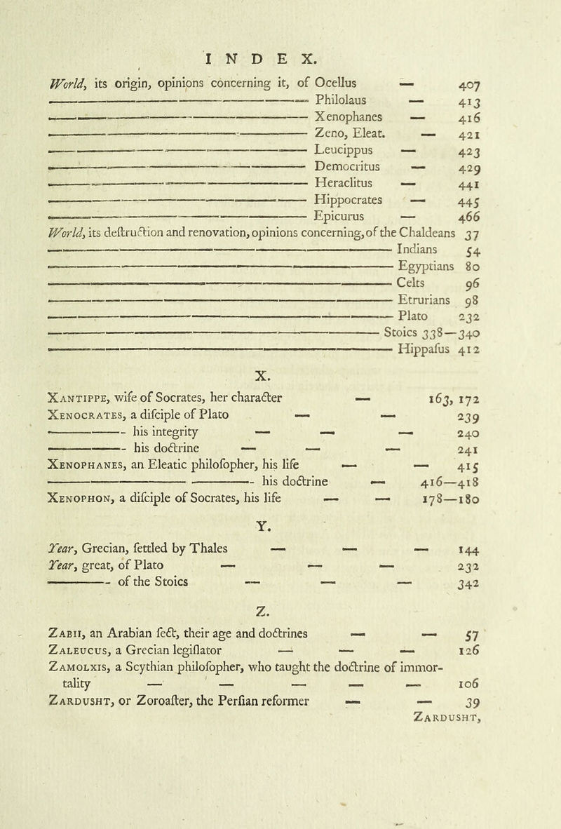 World, its origin, opinions concerning it, of Ocellus Philolaus — Xenophanes I Zeno, Eleat. — Leucippus ■■ —*— Democritus Heraclitus Hippocrates Epicurus World, its deftr uflion and renovation, opinions concerning, of the Chaldeans 3 7 — Indians 54 — - Egyptians 80 .1 . Celts 96 - — Etrurians 98 ■■■' ■ •— Plato 232 Stoics 338—340 — - Hippafus 412 407 413 416 421 423 429 441 445 466 X. Xantippe, wife of Socrates, her charafter Xenocrates, a difciple of Plato — his integrity — — . —— his dodlrine — Xenophanes, an Eleatic philofopher, his life his dodtrine Xenophon, a difciple of Socrates, his life 163, 172 239 ‘ 240 241 — 415 416—418 178—180 Y. Grecian, fettled by Thales — •— — 144 Tear, great, of Fhto —- — — 232 — of the Stoics — — — ^^2 Z. Zabii, an Arabian fedb, their age and dodlrines — ~ 57 Zaleucus, a Grecian legiflator — — 126 Zamolxis, a Scythian philofopher, who taught the dodtrine of immor- Zardusht, or Zoroafter, the Perfian reformer — — 39 Zardusht,