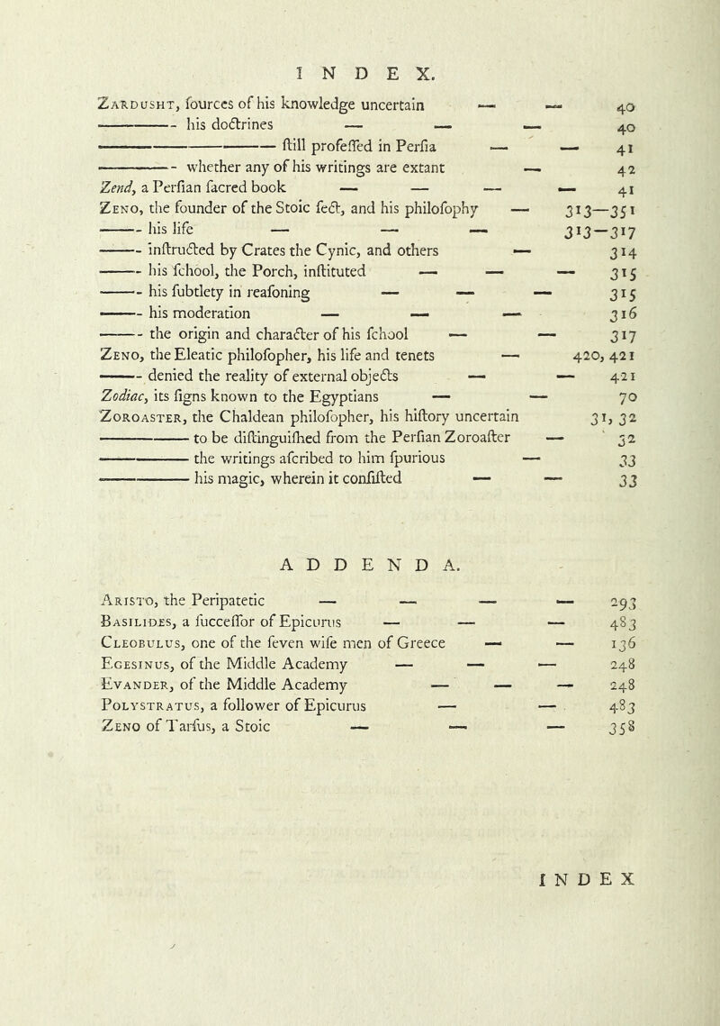 Zardusht, fourccs of his knowledge uncertain *— his dofirines — — •— ftill profeiTed in Perfia — — whether any of his writings are extant Zend^ a Perfian facred book — — — Zeno, the founder of the Stoic fed, and his philofophy — his life — —. — inftruded by Crates the Cynic, and others his fchool, the Porch, inftituted — his fubtlety in reafoning — — —— his moderation — —. — the origin and charader of his fchool •— Zeno, the Eleatic philofopher, his life and tenets — - denied the reality of external objeds ~ Zodiacy its figns known to the Egyptians — Zoroaster, the Chaldean philofopher, his hiftory uncertain to be difl'inguifhed from the Perfian Zoroafter the writings afcribed to him fpurious his magic, wherein it confided — 40 40 — 41 42 — 41 313—351 313-317 314 — 315 315 316 317 420, 421 — 421 70 3i> 32 32 33 33 ADDENDA. Aristo, the Peripatetic — Basilides, a fucceffor of Epicurus — Cleobulus, one of the feven wife men of Greece Egesinus, of the Middle Academy — Evander, of the Middle Academy — Polystratus, a follower of Epicurus — Zeno of Tarfus, a Stoic — — 293 483 136 248 248 483 358 INDEX