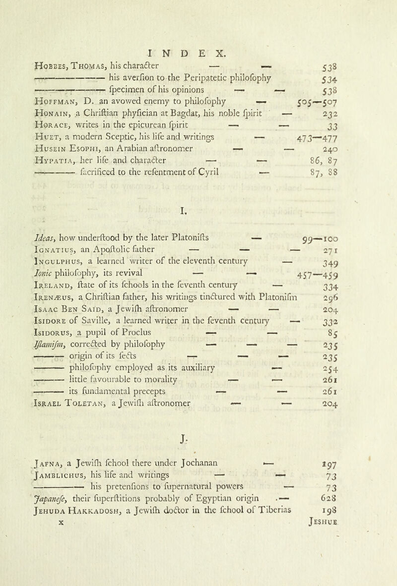 Hobbes, ThomaSj his charadler — — — his averfion to the Peripatetic philofophy — ; Ipecimen of his opinions — Hoffman, D. an avov/ed enemy to philofophy — Honain, a Chriftian phyfician at Bagdat, his noble Ipirit Horace, writes in the epicurean fpirit — Huet, a modern Sceptic, his life and writings •— Husein Esophi, an Arabian afl:ronom,er —- Hypatia, her life and charadter —■ •— facrificed to the refentment of Cyril — 538 534 538 505—507 232 33 473—477 240 86, 87 87, 88 I, Ideasi how underftood by the later Platoniils — 99—100 Ignatius, an Apojdolic father — — — 271 Ingulphus, a learned writer of the eleventh century — Ionic philofophy, its revival — ■— 457—45^ Ireland, ftate of its fchools in the feventh century — 3^4 Iren^us, a Chriftian father, his writings tindtured with Platonifm 296 Isaac Ben Said, a Jewifti aftronomer — — 204 Isidore of Saville, a learned writer in the feventh century — 332 IsiDORUs, a pupil of Proclus ~ — 85 IJlamifnii corredfed by philofophy — — — 235 ■ — origin of its fedls -r- — — 235 philofophy employed as its auxiliary — 254 little favourable to morality — — 261 its fundamental precepts — — 261 Israel Toletan, a Jewifti aftronomer — — 204 J- Jafna, a Jewifti fchool there under Jochanan *>— 197 Jamblichus, his life and writings — — 73 his pretenfions to fupernatural powers — 73 Japanefey their fuperftitions probably of Egyptian origin 62S Jehuda Hakkadosh, a Jewifti dodfor in die fchool ol Tiberias 198 X Jeshue