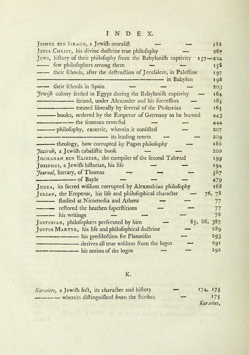 Jeshue BEN SiRACH, a Jewifh moralift — ^ — 188 Jesus Christ, his divine dodlrine true philofophy — 267 Jews, hiftory of their philofophy fronn the Babylonifh captivity 157—224 few philofophers among them their fchools, after the deftrudion of Jerufalem, in Paleftine — in Babylon tJieir fchools in Spain — — — JewiJh colony fettled in Egypt during the Babylonifh captivity — fecond, under Alexander and his fuccelTors — — treated liberally by feveral of the Ptolemies — books, ordered by the Emperor of Germany to be burned — the fentence reverfed — — philofophy, exoteric, wherein it confided — its leading tenets theology, how corrupted by Pagan philofophy — Jezirah, a J ewifh cabaliftic book — — Joe HANAN BEN Eliezer, the Compiler of the fecond Talmiud Josephus, a Jewifh hiftorian, his life — Journal^ literary, of Thomas — — — — of Bayle — — — Judea, its facred wifdom corrupted by Alexandrian philofophy Julian, the Emperor, his life and philofbphical charadler — • lludied at Nicomedia and Athens — — — reftored the heathen fuperftitions — — his writings — — — 158 197 198 203 164 165 165 443 444 207 209 166 200 Justinian, philofophers perfecuted by him — Justin Martyr, his life and philofbphical doftrine his predileftion for Platonifm — derives all true wifdom from the logos his notion of the logos 199 194 567 479 168 76, 78 77 77 78 86, 387 289 293 291 292 K. Karaitesi a Jewifh feed, its charadler and hiftory — ^IS wherein diftinguifhed from the Scribes — *75 Karaites^