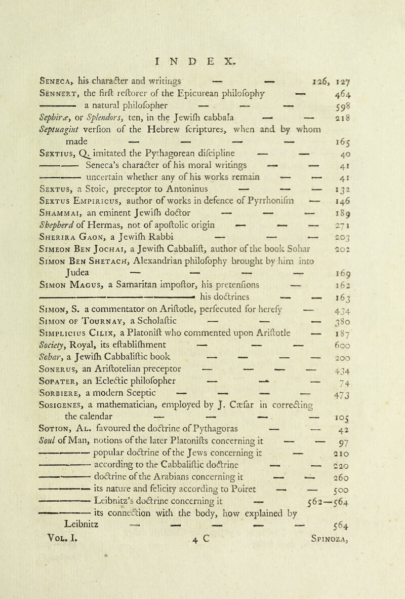 Seneca^ his charafler and writings — — ii6, 127 Sennert, the firft reftorer of the Epicurean philofophy —- 464 a natural philofopher — — — Sephira, or Splendors, ten, in the Jewifh cabbala — — Septuagint verfion of the Hebrew fcriptures, when and by whom Sextius, Imitated the Pythagorean difcipline — — Seneca’s charadter of his moral writings — — uncertain whether any of his works remain — — Sextus, a Stoic, preceptor to Antoninus — — — Sextus Empiricus, author of works in defence of Pyrrhonifm — Shammai, an eminent Jewifh doftor — — — Shepherd of Herraas, not of apofbolic origin — — — Sherira Gaon, a Jewifh Rabbi — — — Simeon Ben Jochai, a Jewifh Cabbalift, author of the book Sohar Simon Ben Shetach, Alexandrian philofophy brought by him into Simon Magus, a Samaritan impoftor, his pretenfions — ■ —■ '■ his do6lrines — — Simon, S. a commentator on Ariflotle, perfecuted for herefy — Simon OF Tournay, a Scholaftic — — — Simplicius Cilix, a Platonift who commented upon Ariflotle —■ Society, Royal, its eftablifhment — — — a Jewifh Cabbaliflic book — — — — SoNERus, an Ariftotelian preceptor — — — Sopater, an Ecleftic philofopher — — SoRBiERE, a modern Sceptic — —- — — Sosigenes, a mathematician, employed by J. Caefar in correding the calendar — — ~ — SoTioN, An. favoured the docftrine of Pythagoras — — Soul of Man, notions of the later Platonifls concerning It — popular dodlrine of the Jews concerning it — — according to the Cabbaliflic docftrine — — dodtrine of the Arabians concerning it — — - its nature and felicity according to Poiret — — Leibnitz’s dodlrine concerning it — its connexion with the body, how explained by 598 218 165 40 41 41 132 146 189 2 I 203 202 169 162 163 434 380 187 600 200 434 74 473 — 105 — 42 — 97 210 — 220 ■— 260 — 500 562—564 Leibnitz VoL. I. 4 C 564 Spinoza,