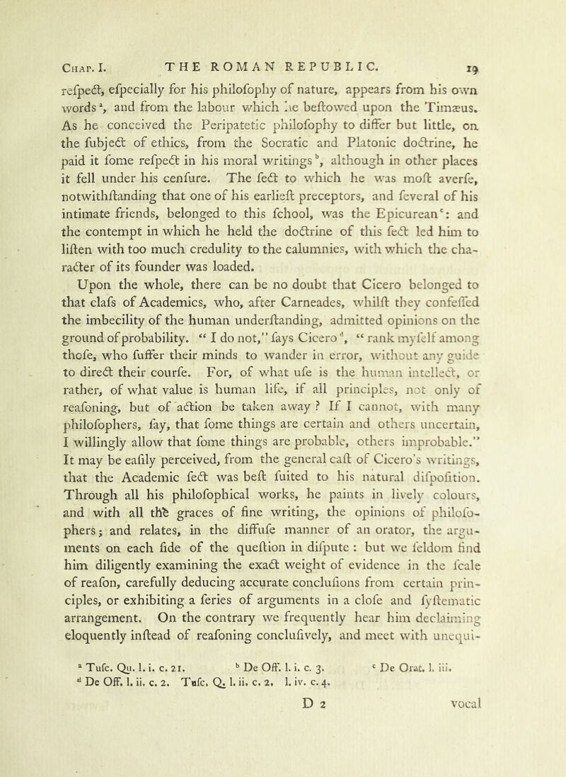 refpedl, efpecially for his philofophy of nature, appears from his own words % and from the labour v/liich lie beftovved upon the Timasus. As he conceived the Peripatetic philofophy to differ but little, on the fubjedt of ethics, from the Socratic and Platonic dodlrine, he paid it fome refpedl in his moral writings although in other places it fell under his cenfure. The fedl to which he was mofl averfe, notwithflanding that one of his earlieft preceptors, and feveral of his intimate friends, belonged to this fchool, was the Epicurean': and the contempt in which he held the dodtrine of this fedl led him to liften with too much credulity to the calumnies, with which the cha- radler of its founder was loaded. Upon the whole, there can be no doubt that Cicero belonged to that clafs of Academics, who, after Carneades, whilft they confeffed the imbecility of the human underftanding, admitted opinions on the ground of probability. “ I do not,” fays Cicero ^ “ rank myfelf among thofe, who fuffer their minds to wander in error, without any guide to diredl their courfe. For, of what ufe is the human intellect, or rather, of what value is human life, if all principles, not only of reafoning, but of'adtion be taken away? If I cannot, with many philofophers, fay, that fome things are certain and others uncertain, I willingly allow that fome things are probable, others improbable.” It may be eafily perceived, from the general call of Cicero’s writings, that the Academic fedt was belt fuited to his natural difpofition. Through all his philofophical works, he paints in lively colours, and with all thb graces of fine writing, the opinions of philofo- phers; and relates, in the diffufe manner of an orator, the argu- ments on each fide of the queflion in difpute : but we feldom find him diligently examining the exadl weight of evidence in the fcale of reafon, carefully deducing accurate conclufions from certain prin- ciples, or exhibiting a feries of arguments in a clofe and fyllematic arrangement. On the contrary we frequently hear him declaiming eloquently inftead of reafoning conclufively, and meet with unequi- ® Tufe. Qi:. 1. i. c. 21. ’’ De Off. 1. i. c. 3. ' De Orat. 1. iii. *'De OfF. I. ii. c. 2. Tufc. Q. 1. ii. c. 2. 1. iv. c. 4. D 2 vocal