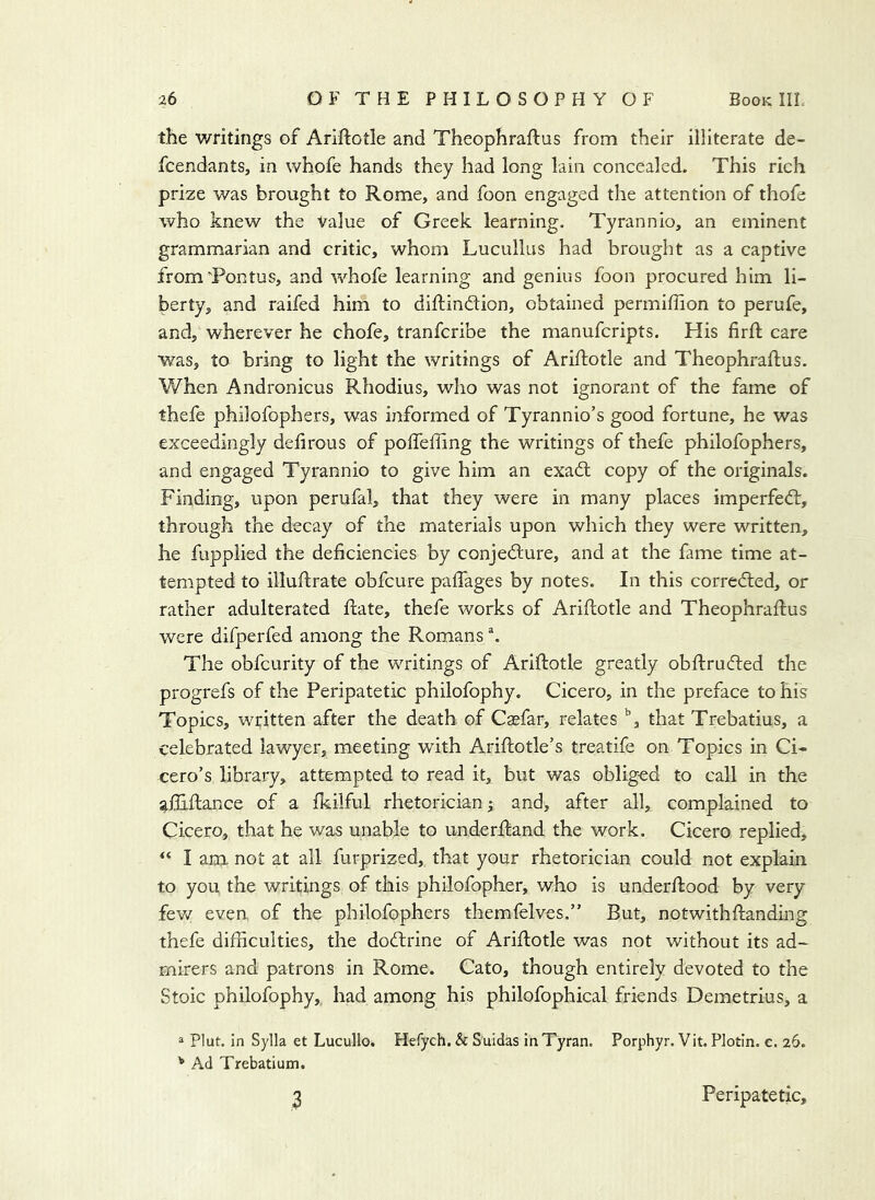 the writings of Ariftotle and Theophraftus from their illiterate de- fcendants, in whofe hands they had long lain concealed. This rich prize was brought to Rome, and foon engaged the attention of thofe who knew the Value of Greek learning. Tyrannic, an eminent grammarian and critic, whom Lucullus had brought as a captive fromTontus, and whofe learning and genius foon procured him li- berty, and raifed him to diftindion, obtained permiffion to perufe, and, wherever he chofe, tranfcribe the manufcripts. His firft care was, to bring to light the writings of Ariftotle and Theophraftus, When Andronicus Rhodius, who was not ignorant of the fame of thefe philofophers, was informed of Tyrannio’s good fortune, he was exceedingly defirous of poffefling the writings of thefe philofophers, and engaged Tyrannic to give him an exadl copy of the originals. Finding, upon perufal, that they were in many places imperfed:, through the decay of the materials upon which they were written, he fupplied the deficiencies by conjedure, and at the fame time at- tempted to illuflrate obfcure pafTages by notes. In this correded, or rather adulterated date, thefe works of Ariflotle and Theophraftus were difperfed among the Romans The obfcurity of the writings of Ariflotle greatly obflruded the progrefs of the Peripatetic philofophy. Cicero, in the preface to his Topics, written after the death of Csefar, relates that Trebatius, a celebrated lawyer, meeting with Ariflotle’s treatife on Topics in Ci- cero’s library, attempted to read it, but was obliged to call in the ailiflance of a fkilful rhetorician ^ and, after all, complained to Cicero, that he was unable to underfland the work. Cicero replied, “ I am not at all furprized, that your rhetorician could not explain to you the writings of this philofopher, who is underflood by very fev/ even of the philofophers themfelves.” But, notwithflanding thefe difficulties, the dodrine of Ariflotle was not without its ad- mirers and patrons in Rome. Cato, though entirely devoted to the Stoic philofophy, had among his philofophical friends Demetrius, a a Plut. in Sylla et Lucullo. Hefych. & Suidas inTyran. Porphyr. Vit. Plotin. c. 26. ^ Ad Trebatium. 3 Peripatetic,