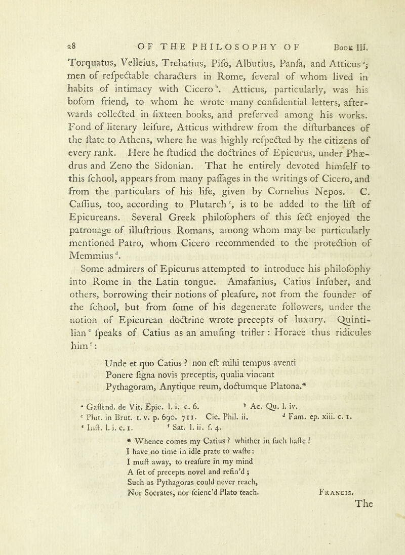 Torquatus, Velleius, Trebatius, Pifo, Albutius, Panfa, and Atticus%' men of refped:able charadters in Rome, feveral of whom lived in habits of intimacy with Cicero ^ Atticus, particularly, was his bofom friend, to whom he wrote many confidential letters, after- wards colledted in fixteen books, and preferved among his works. Fond of literary leifure, Atticus withdrew from the difturbances of the date to Athens, where he was highly refpedted by the citizens of every rank. Here he fiiudied the doftrines of Epicurus, under Phae- drus and Zeno the Sidonian. That he entirely devoted himfelf to this fchool, appears from many palfages in the writings of Cicero, and from the particulars of his life, given by Cornelius Nepos. C. Cafiius, too, according to Plutarch % is to be added to the lift of Epicureans. Several Greek philofophers of this fed: enjoyed the patronage of illuftrious Romans, among whom may be particularly mentioned Patro, whom Cicero recommended to the protedion of Memmius h Some admirers of Epicurus attempted to introduce his philofophy into Rome in the Latin tongue. Amafanius, Catius Infuber, and others, borrowing their notions of pleafure, not from the founder of the fchool, but from fome of his degenerate followers, under the notion of Epicurean dodrine wrote precepts of luxury. Quinti- lian ^ fpeaks of Catius as an amufing trifler: Horace thus ridicules him -: Unde et quo Catius ? non eft mihi tempus aventi Ponere figna novis preceptis, qualia vincant Pythagoram, Anytique reum, dodumque Platona.* * GafTend. de Vit. Epic. 1. i. c. 6. ^ Ac. Qu. 1. iv. ' Plut. in Brut. t. v. p. 690. 711. Cic. Phil. ii. Fam, ep. xiii. c. l. ' Lift. 1.1, c. I. ^ Sat. 1. ii. f. 4. * Whence comes my Catius ? whither in fuch hafte ? I have no time in idle prate to wafte: I muft away, to treafure in my mind A fet of precepts novel and refin’d ; Such as Pythagoras could never reach, Nor Socrates, nor fcienc’d Plato teach. Francis.