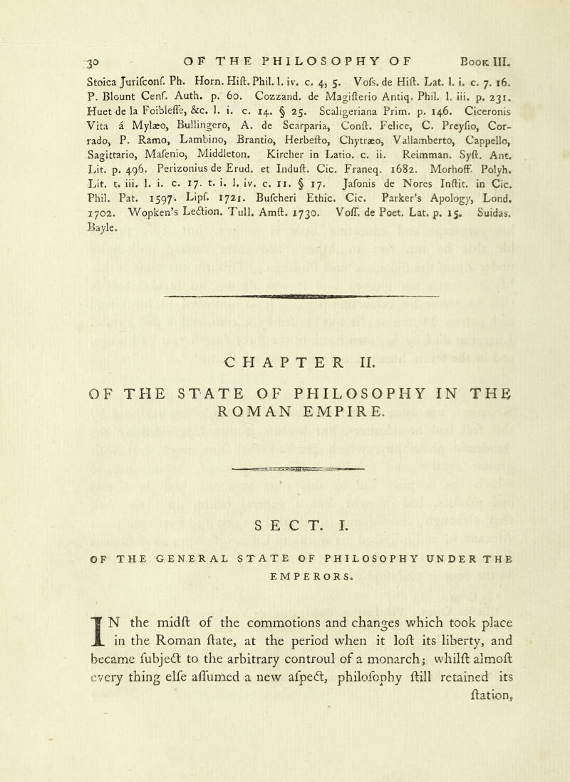 Stoica Jurifconf. Ph. Horn. Hid. Phil. 1. iv. c. 4, 5. Vofs.de Hid. Lat. 1. i. c. 7. 16. P. Blount Cenf. Auth. p. 60. Cozzand. de Magiderio Antiq. Phil. 1, iii. p. 231. Huet de la Foiblede, &c. 1. i. c. 14. § 25. Scaligeriana Prim. p. 146. Ciceronis Vita a Mylaeo, Bullingero, A. de Scarparia, Cond. Felice, C. Preydo, Cor- rado, P. Ramo, Lambino, Brantio, Herbedo, Chytraeo, Vallamberto, Cappello, Sagittario, Mafenio, Middleton. Kircher in Latio. c. ii. Reimman. Syd. Ant. Lit. p. 496. Perizonius de Erud. et Indud. Cic. Franeq. 1682. MorhoflF. Polyh. Lit. t. iii. 1. i. c. 17. t. i. 1. iv. c. ir. § 17. Jafonis de Nores Indie, in Cic. Phil. Pat. 1597* Lipf. 1721. Bufeheri Ethic. Cic. Parker’s Apology, Lond. 1702. Wopken’s Le<dion. Tull. Amd. 1730. VofT. de Poet, Lat. p. 15. Suidas. Bayle. CHAPTER II. OF THE STATE OF PHILOSOPHY IN THE ROMAN EMPIRE. SECT. 1. OF THE GENERAL STATE OF PHILOSOPHY UNDERTHE EMPERORS. IN the midft of the commotions and changes which took place in the Roman ftate, at the period when it loft its liberty, and became fubjed: to the arbitrary controul of a monarchj whilft almoft every thing elfe alTumed a new afped, philofophy dill retained its dation.