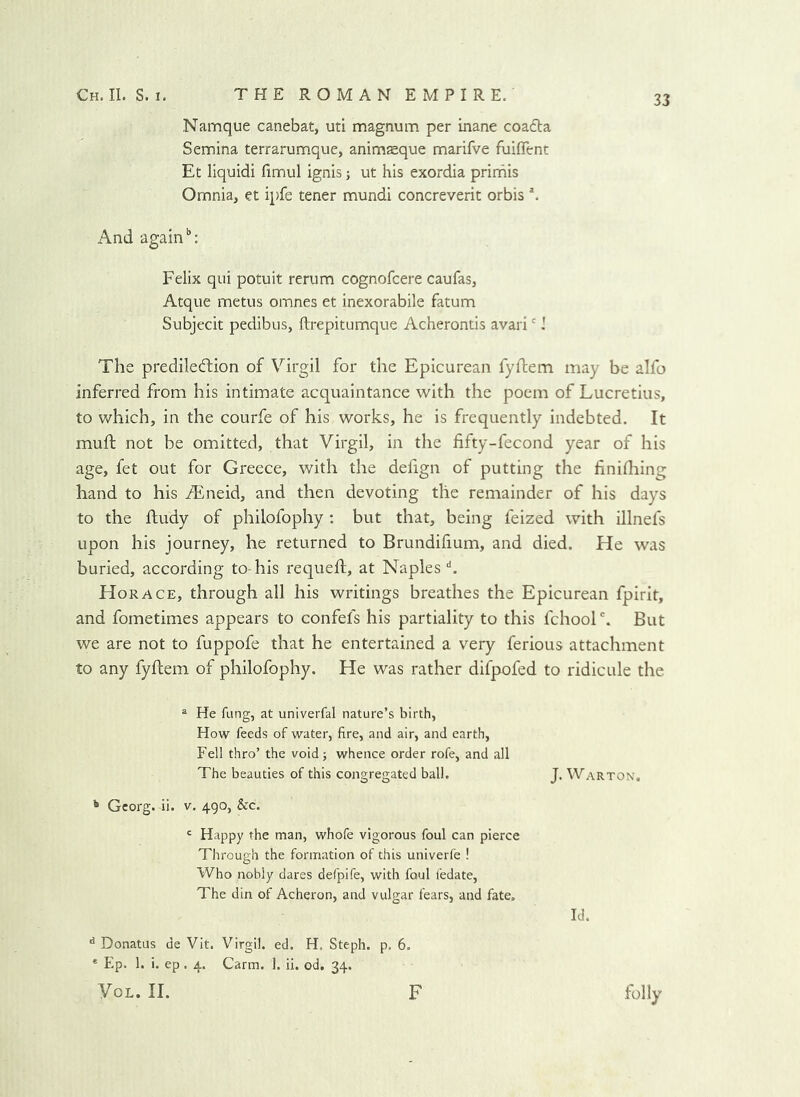 Namque canebat, uti magnum per inane coa6ta Semina terrarumque, anim$que marifve fuiflfent Et liquidi fimul ignis; ut his exordia prirhis Omnia, et ipfe tener mundi concreverit orbis \ And again’’: Felix qui potuit rerum cognofcere caufas, Atque metus omnes et inexorabile fatum Subjecit pedibus, ftrepitumque Acherontis avari'! The prediled:ion of Virgil for the Epicurean fyftem may be alfo inferred from his intimate acquaintance with the poem of Lucretius, to which, in the courfe of his works, he is frequently indebted. It muft not be omitted, that Virgil, in the fifty-fecond year of his age, fet out for Greece, with the defign of putting the finifliing hand to his iEneid, and then devoting the remainder of his days to the ftudy of philofophy : but that, being feized with illnefs upon his journey, he returned to Brundifium, and died. He was buried, according to-his requeft, at Naples k Horace, through all his writings breathes the Epicurean fpirit, and fometimes appears to confefs his partiality to this fchoolBut we are not to fuppofe that he entertained a very ferious attachment to any fyftem of philofophy. He was rather difpofed to ridicule the ^ He fling, at univerfal nature’s birth, How feeds of water, fire, and air, and earth, Fell thro’ the void; whence order rofe, and all The beauties of this congregated ball. J. Warton. ^ Georg, ii. v. 490, &c. ' Happy the man, whole vigorous foul can pierce Through the formation of this univerfe ! Who nobly dares defpife, with foul fedate. The din of Acheron, and vulgar fears, and fate. Id. ^ Donatus de Vit. Virgil, ed. H. Steph. p. 6. * Ep. 1. i. ep. 4. Carm. 1. ii. od, 34. VoL. II. F folly