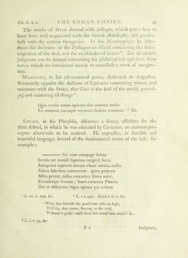 The works of Ovid abound with pafTages, which prove him to have been well acquainted with the Greek philofophy, and particu- larly with the antient theogonies. In his Metamorphofes he intro- duces the dodrines of the Pythagorean fchool concerning the tranf- migration of the foul, and the viciffitudes of nature ^ But no certain judgment can be formed concerning his philofophical opinions, from tenets which are introduced merely to cmbellhh a work of imagina- tion. Manilius, in his aftronomical poem, dedicated to Auguftus, ftrenuoufly oppofes the dodrine of Epicurus concerning nature, and maintains with the Stoics, that God is the foul of the world, pervad- ing and animating all things : Quis credat tantas operum fine numine moles Ex minimis caecoque creatum foedere mundum ' ? &c. Lucan, in his Fharfalia^ difcovers a ftrong aftedion for the Stoic fchool, in which he was educated by Cornutus, an eminent pre- ceptor afterwards to be noticed. He exprefi'es, in forcible and beautiful language, feveral of the fundamental tenets of the fed: for example q Sic cum compage foluta Secula tot mundi fuprema coegerit hora. Antiquum repetent iterum chaos omnia, miftis Sidera fideribus concurrent; ignea pontum Aftra petent, tellus extendere litora nolet, Excutietque fretum ; fratri contraria Phoebo Ibit et obliquum bigas agitare per orbem “ L. XV. V. 150, &c. L. i V, 492. Conf. 1. ii. v. 61. ' Who, that beholds the pond’rous orbs on high, Will fay, that atoms, floating in the void. Without a guide could form this wond’rous world ? Sic, ^ L. i. V. 74, See. F a Indignata,