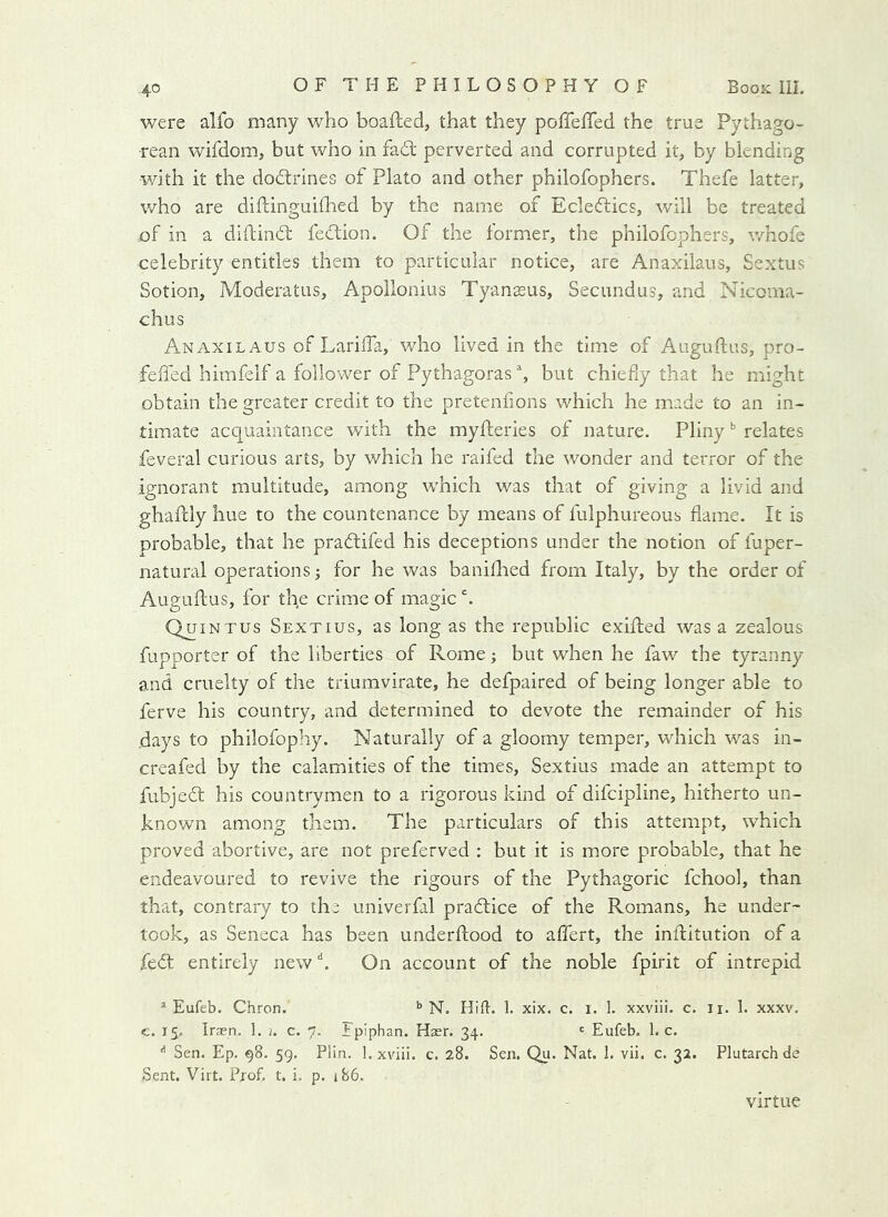 were alfo many who boafted, that they poffefTed the true Pythago- rean wifdom, but who in fad' perverted and corrupted it, by blending with it the dodrines of Plato and other philofophers. Thefe latter, who are diftinguhhed by the name of Ecledics, will be treated of in a diftind fedion. Of the former, the philofophers, whofe celebrity entitles them to particular notice, are Anaxilaus, Sextus Sotion, Moderatus, Apollonius Tyanseus, Secundus, and Nicoma- chus Anaxilaus of Larilla, who lived in the time of Auguftus, pro- feffed himfelf a follower of Pythagoras % but chiefly that he might obtain the greater credit to the pretenfions which he made to an in- timate acquaintance with the myfleries of nature. Pliny relates feveral curious arts, by which he raifed the wonder and terror of the ignorant multitude, among which was that of giving a livid and ghaftly hue to the countenance by means of fulphureous flame. It is probable, that he pradifed his deceptions under the notion of fuper- natural operations; for he was baniflaed from Italy, by the order of Auguftus, for the crime of magic h Quintus Sextius, as long as the republic exifted was a zealous fupporter of the liberties of Rome; but when he faw the tyranny and cruelty of the triumvirate, he defpaired of being longer able to ferve his country, and determined to devote the remainder of his days to philofophy. Naturally of a gloomy temper, which was in- creafed by the calamities of the times, Sextius made an attempt to fubjed his countrymen to a rigorous kind of difcipline, hitherto un- known among them. The particulars of this attempt, which proved abortive, are not preferved ; but it is more probable, that he endeavoured to revive the rigours of the Pythagoric fchool, than that, contrary to the univerfal pradice of the Romans, he under- took, as Seneca has been underftood to affert, the inftitution of a fed entirely new k On account of the noble fpirit of intrepid ^ Eufeb. Chron. N. Hifl. 1. xix. c. i. 1. xxviii. c. ii. 1. xxxv. c. 15. Iran. 1. j. c. 7. ipiphan. Haer. 34. <= Eufeb. 1. c. Sen. Ep. 98. 59. Plin. 1. xviii. c. 28. Sen. Qu. Nat. 1. vii. c. 32. Plutarch de Sent. Virt. Prof. t. i. p. j86. Virtue