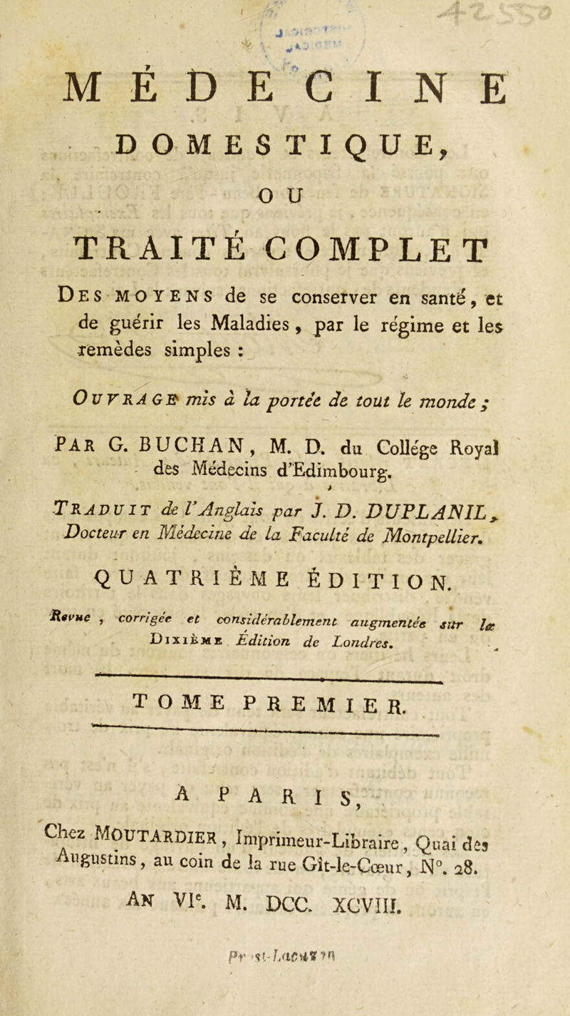 MÉDECINE DOMESTIQUE, o u TRAITÉ COMPLET Des moyens de se conserver en santé, et de guérir les Maladies , par le régime et les Temèdes simples : Ouvrage1 mis à la portée, de tout le monde ; PAR G. BUCHAN, M. D. du College Royal des Médecins d’Edimbourg. * Traduit del’Anglais par j. D. DUPLANIL> Docteur en Médecine de la Faculté de Montpellier. QUATRIÈME ÉDITION. Revue , corrigée et considérablement augmentée sur la 3J i x i È m e Edition de Londres. TOME PREMIER. A PARIS, Chez Moutardier , Imprimeur-Libraire, Quai des Augustins, au coin de la rue Git-le-Cœur, N°. 28. An VIe. M. DCC. XCVIII. Pr stdéi