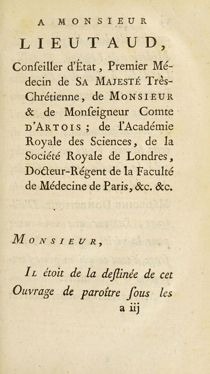 A MONSIEUR .« » J » 1 LIEUT AUD, Confeiller d’Êtat, Premier Mé- decin de Sa Majesté Très- Chrétienne, de Monsieur & de Monfeigneur Comte d’Artois ; de l’Académie Royale des Sciences, de la Société Royale de Londres, Doéïeur-Régent de la Faculté de Médecine de Paris, &c. &c. • » - r - ■ ' ’ • Monsieur, II étoit de la dejlinée de cet Ouvrage de paroître fous les • • • a uj