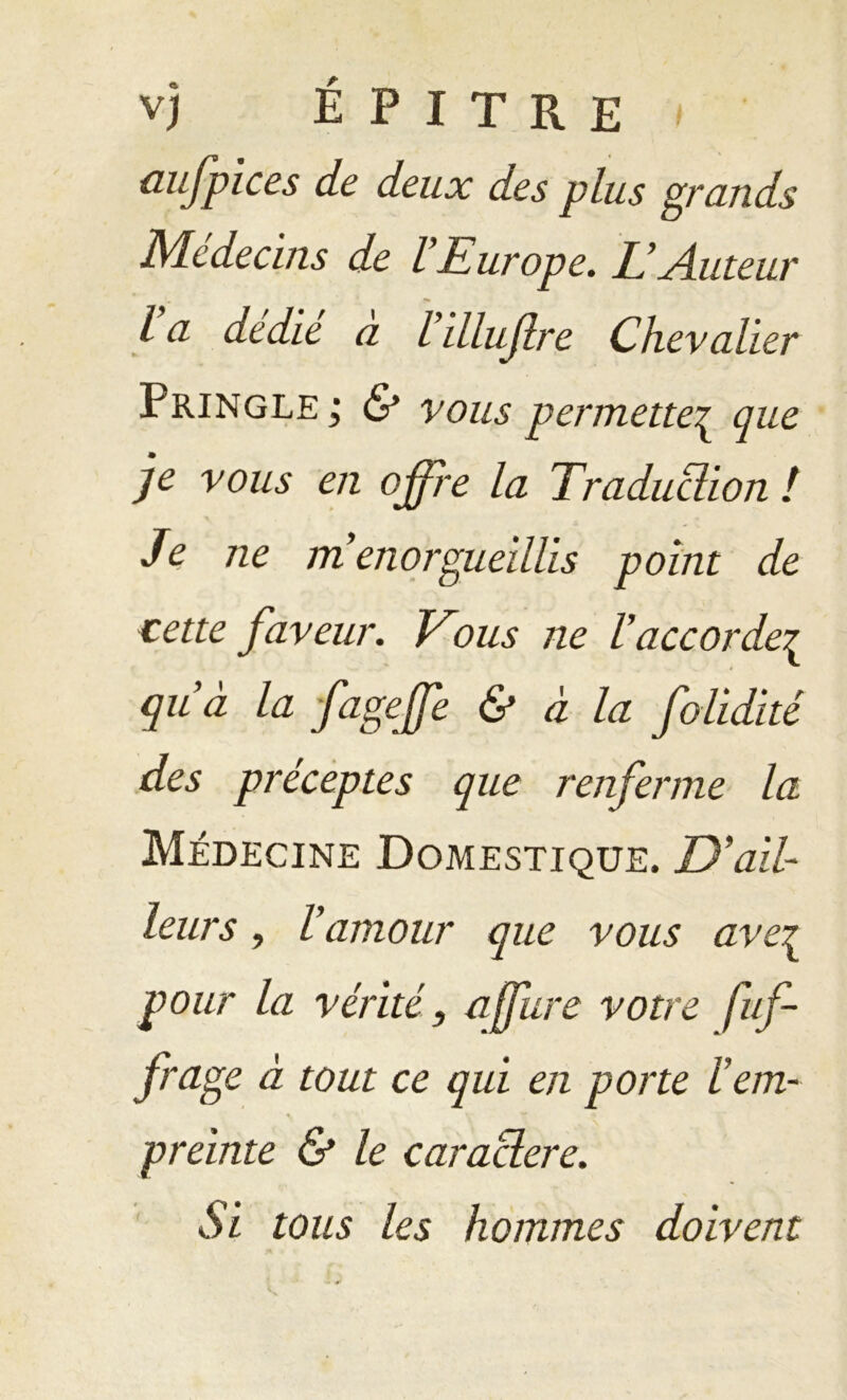 üufpices de deux des plus grands Médecins de l Europe. L’Auteur l a dedie a l’illuflre Chevalier Pringle; & vous permette^ que je vous en offre la Traduction ! Je ne m enorgueillis point de cette faveur. Vous ne l’accorde£ qu’à la fageffe & à la folidité des préceptes que renferme la Médecine Domestique. D’ail- leurs y l’amour que vous ave^ pour la vérité, affure votre fuf- frage à tout ce qui en porte l’em- % preinte & le caractère. Si tous les hommes doivent