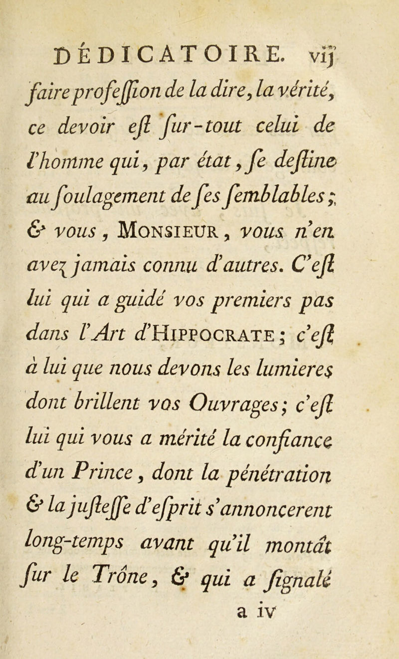 DÊDICATOIRE. vij faireprofejfion de la dire, la vérité, ce devoir ejl fur-tout celui de rhomme qui, par état ,fe define au foulagement de fes femblables & vous, Monsieur , vous nen ave^ jamais connu d’autres. C’efl lui qui a guidé vos premiers pas dans l’Art ûTHippocrate ; ceft à lui que nous devons les lumières dont brillent vos Ouvrages; c’efl lui qui vous a mérité la confiance d’un Prince, dont la pénétration & la jufieffe d’efprit s’annoncèrent long-temps avant qu’il montât fur le Trône, & qui a fignalé a IV