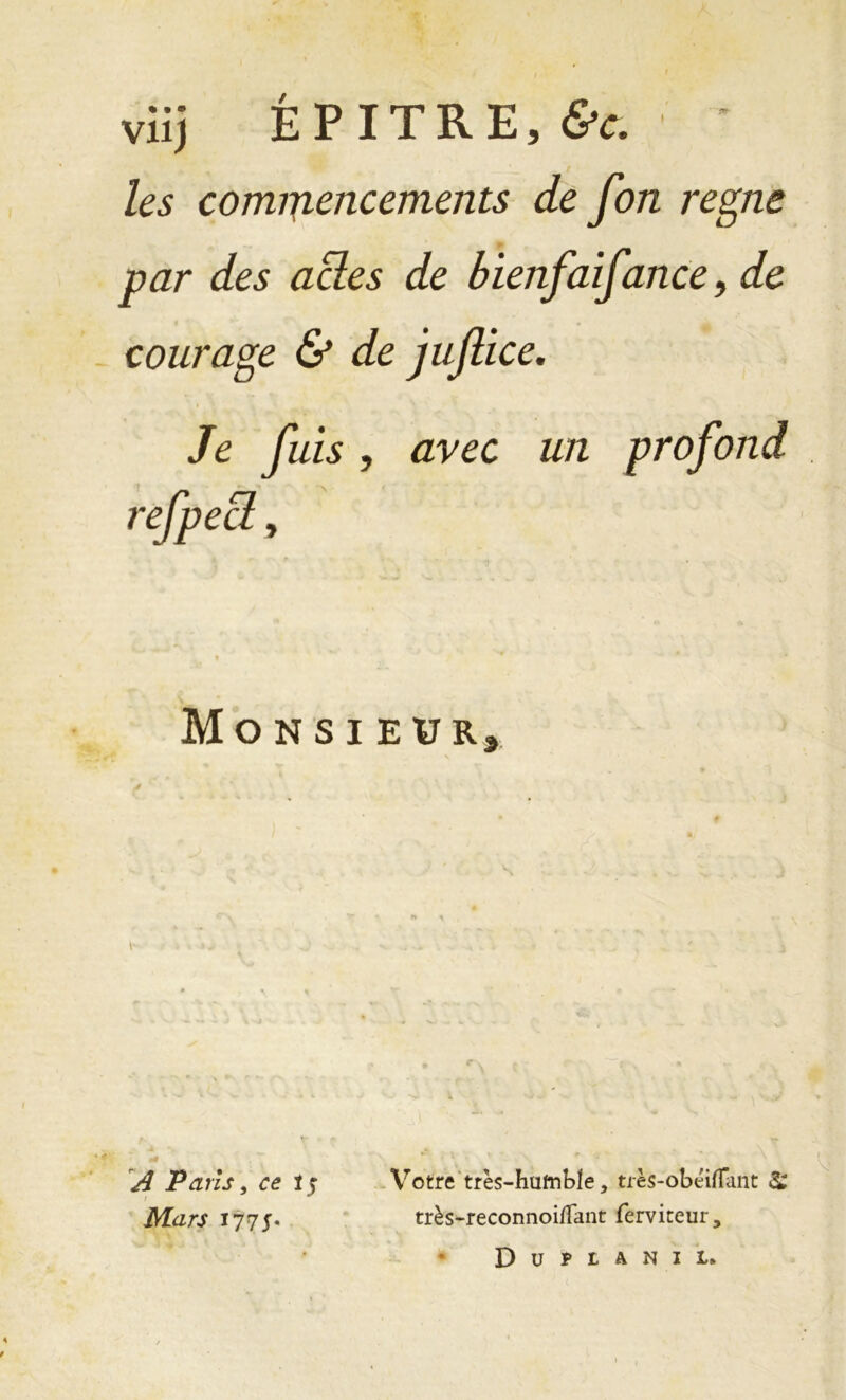 viij É P IT R E, &c. les commencements de fon régné par des acles de bienfaifance 9 de courage & de juflice. Je fuis, avec un profond _ refpect, Monsi EUR, A Pans, ce i $ i ^ Mars 177 5. Votre très-hufnWe, très-obéiflant & très-reconnoi/Tant fèrviteur, Duplanil»