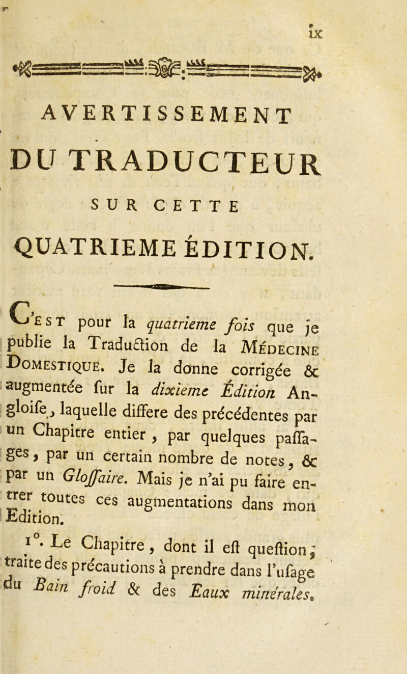 IT IX %ÏSA 2» AVERTISSEMENT DU TRADUCTEUR SUR CETTE - v I QUATRIEME ÉDITION. vj £ s t pour la quatrième fois que je publie la Traduftion de la Médecine Domestique. Je la donne corrigée Ôc augmentée fur la dixième Édition An- gloife, laquelle différé des précédentes par un Chapitre entier , par quelques pafTa- ges, par un certain nombre de notes, & par un Glojfaire. Mais je n’ai pu faire en- trer toutes ces augmentations dans mon «édition. i°- Le Chapitre, dont il efi queftion; traite des précautions à prendre dans l’ufage u Bam froid & des Eaux minérales.