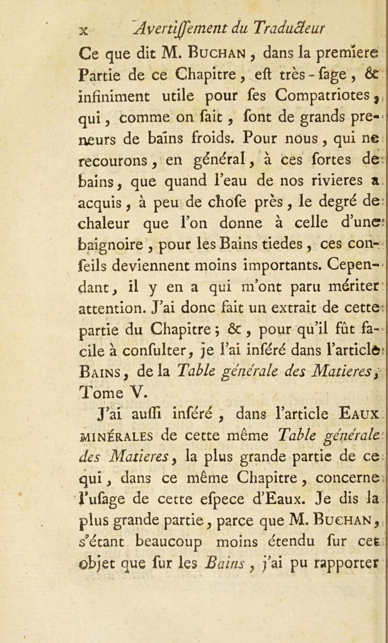 Ce que dit M. Buchan , dans la premiere Partie de ce Chapitre , eft très - fage , 6c infiniment utile pour fes Compatriotes, qui, comme on fait, font de grands pre-' neurs de bains froids. Pour nous, qui ne recourons, en général, à ces fortes de bains, que quand l’eau de nos rivieres a. acquis, à peu de chofe près, le degré de: chaleur que l’on donne à celle d’une: baignoire , pour les Bains tiedes, ces con- feils deviennent moins importants. Cepen-' dant, il y en a qui m’ont paru mériter attention. J’ai donc fait un extrait de cette: partie du Chapitre ; ôc , pour qu’il fût fa-’ cile à confulter, je l’ai inféré dans l’articlô: Bains, de la Table générale des Matières, Tome V. J’ai aulli inféré , dans l’article Eaux minérales de cette même Table générale des Matières, la plus grande partie de ce: qui, dans ce même Chapitre, concerne) l’ufage de cette efpece d’Eaux. Je dis la plus grande partie, parce que M. Buchan , s’étant beaucoup moins étendu fur cet objet que fur les Bains, j’ai pu rapporter