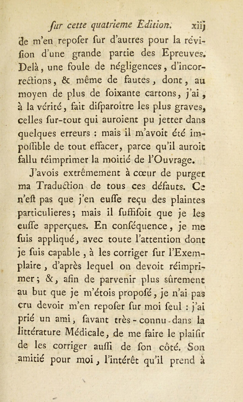 <3e m’en repofer fur d’au très pour la révi- sion d’une grande partie des Epreuves. Delà, une foule de négligences, d’incor- rections , & même de fautes, dont, au moyen de plus de foixante cartons, j’ai, à la vérité, fait difparoître les plus graves, celles fur-tout qui auroient pu jetter dans quelques erreurs : mais il m’avoit été im- poiïible de tout effacer, parce qu’il auroit fallu réimprimer la moitié de l’Ouvrage. J’avois extrêmement à cœur de purger ma Traduction de tous ces défauts. Ce n’eft pas que j’en euffe reçu des plaintes particulières; mais il fuffifoit que je les euffe apperçues. En conféquence, je me fuis appliqué, avec toute l’attention dont je fuis capable , à les corriger fur l’Exem- plaire , d’après lequel on devoit réimpri- mer ; &, afin de parvenir plus sûrement au but que je m’étois propofé, je n’ai pas cru devoir m’en repofer fur moi feul : j’ai prié un ami, favant très - connu-dans la littérature Médicale, de me faire le plaifir de les corriger aufii de fon côté. Son amitié pour moi, l’intérêt qu’il prend à