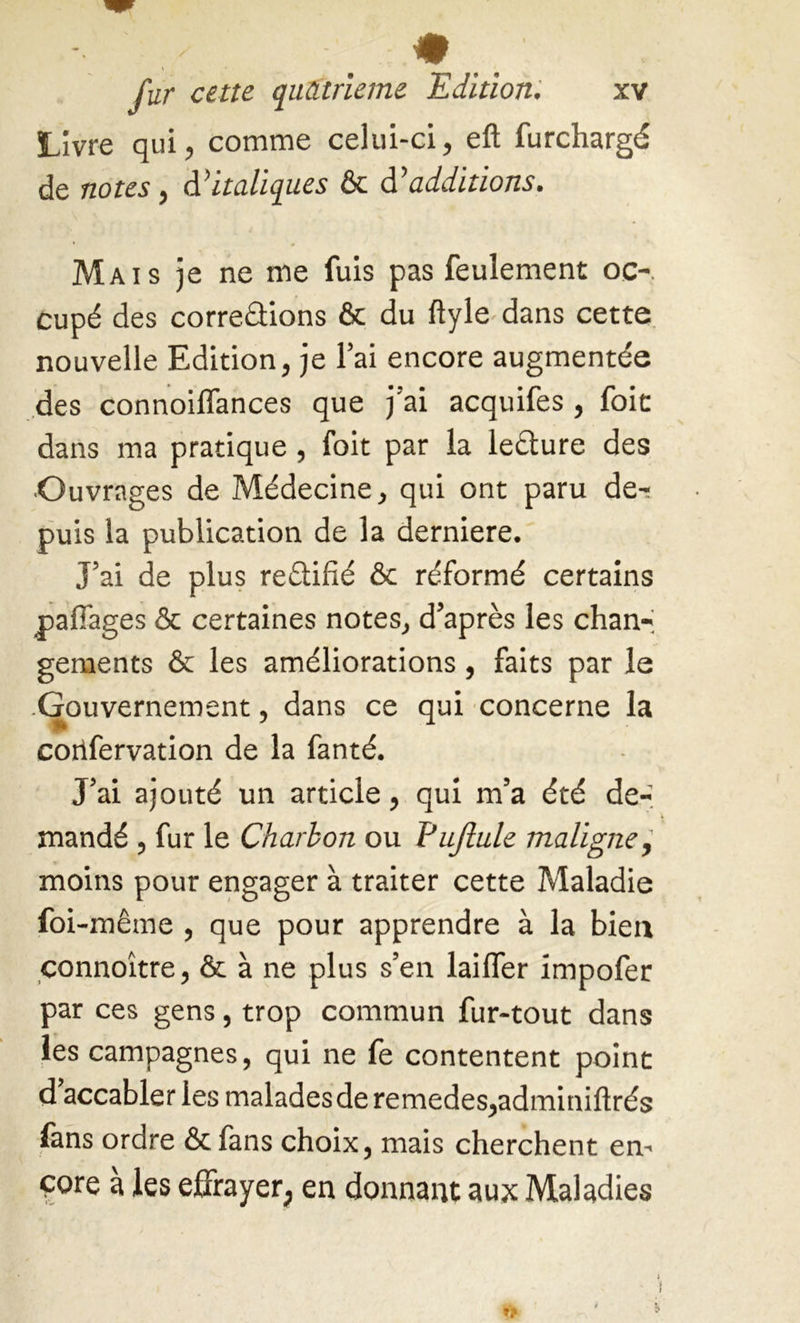 Livre qui, comme celui-ci, eft furchargé de notes, d’italiques & d’additions. Mais je ne me fuis pas feulement oc-, cupé des corrections & du ftyle dans cette nouvelle Edition, je l’ai encore augmentée des connoiffances que j’ai acquifes , foie dans ma pratique, foit par la leCture des •Ouvrages de Médecine, qui ont paru de- puis la publication de la derniere. J’ai de plus re&ifié & réformé certains paffages & certaines notes, d’après les chan- gements & les améliorations, faits par le -Gouvernement, dans ce qui concerne la corifervation de la fanté. J’ai ajouté un article, qui m’a été de- mandé , fur le Charbon ou i'ujlule maligne, moins pour engager à traiter cette Maladie foi-même , que pour apprendre à la bien connoître, & à ne plus s’en laifler impofer par ces gens, trop commun fur-tout dans les campagnes, qui ne fe contentent point d accabler les maladesde remedes,adminiftrés fans ordre & fans choix, mais cherchent en- core à les effrayer, en donnant aux Maladies