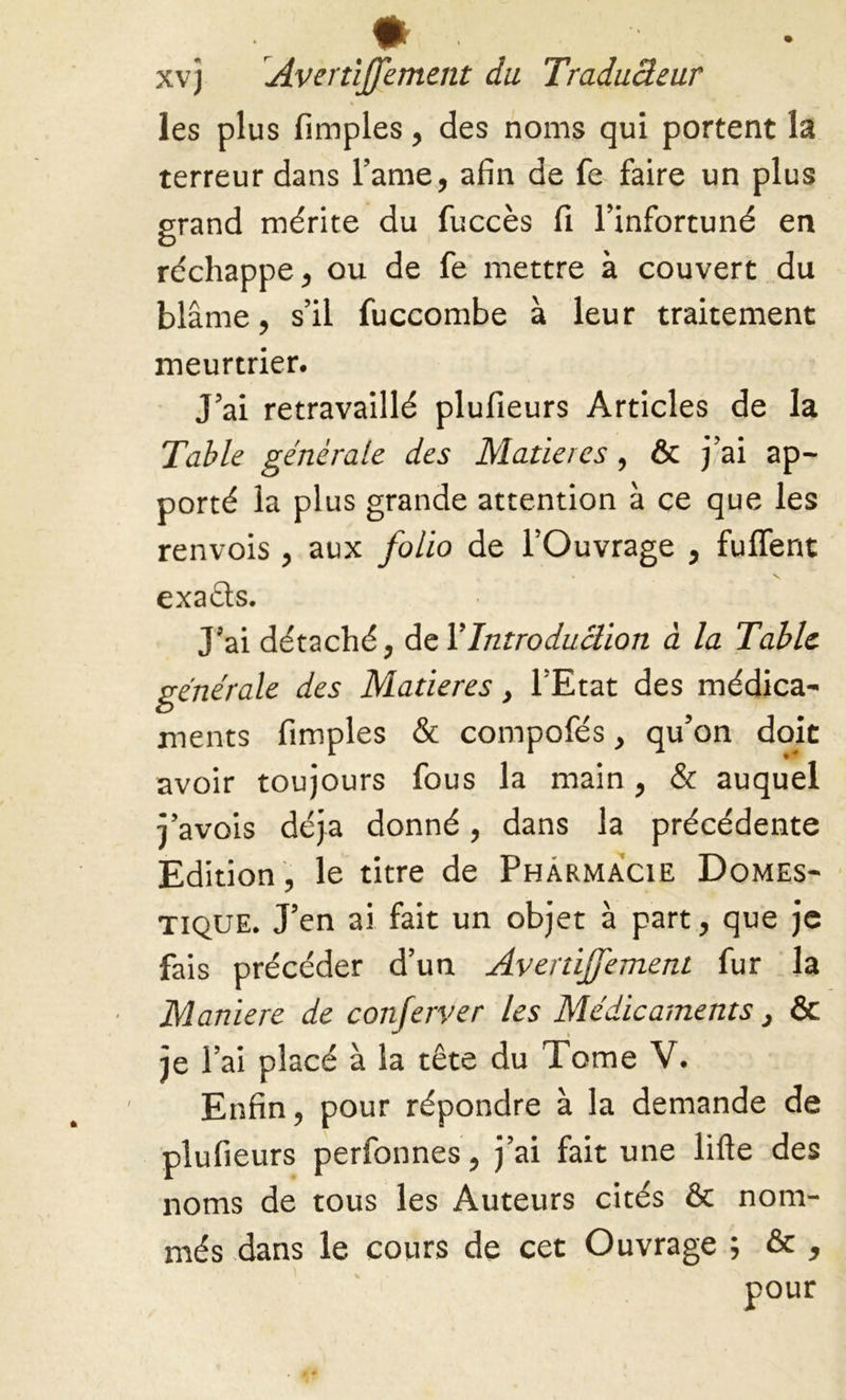 .* ' xvj Avertiffement du Traducleur % les plus fimples, des noms qui portent la terreur dans l’ame, afin de fe faire un plus grand mérite du fuccès fi l’infortuné en réchappe, ou de fe mettre à couvert du blâme, s’il fuccombe à leur traitement meurtrier. J’ai retravaillé plufieurs Articles de la Table générale des Matières, & j’ai ap- porté la plus grande attention à ce que les renvois , aux folio de l’Ouvrage , fulfent exaêts. J’ai détaché, del ’Introduction à la Table générale des Matières, l’Etat des médica- ments fimples & compofés, qu’on doit avoir toujours fous la main, & auquel j’avois déjà donné, dans la précédente Edition, le titre de Pharmacie Domes- tique. J’en ai fait un objet à part, que je fais précéder d’un Avertiffement fur la Maniéré de conferver les Médicaments, & je l’ai placé à la tête du Tome V. Enfin, pour répondre à la demande de plufieurs perfonnes, j’ai fait une lifte des noms de tous les Auteurs cités & nom- més dans le cours de cet Ouvrage ; & ,