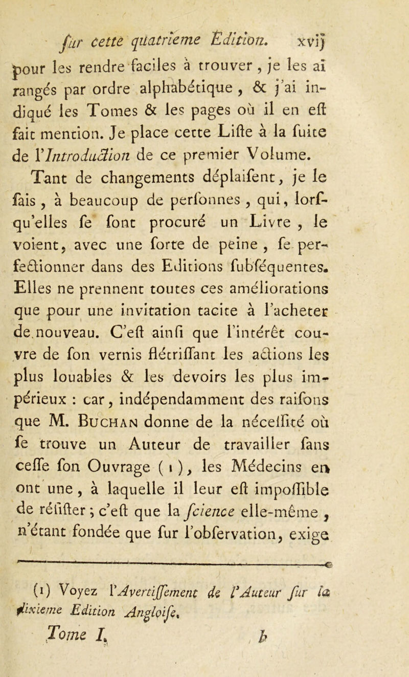 pour les rendre faciles à trouver , je les ai rangés par ordre alphabétique, & j’ai in- diqué les Tomes & les pages où il en eft fait mention. Je place cette Lifte à la fuite de Y Introduction de ce premier Volume. Tant de changements déplaifent, je le fais , à beaucoup de perfonnes , qui, lors- qu'elles fe font procuré un Livre , le voient, avec une forte de peine, fe per- fectionner dans des Editions fubféquentes. Elles ne prennent toutes ces améliorations que pour une invitation tacite à Tacheter de.nouveau. C'eft ainfi que l'intérêt cou- vre de fon vernis flétriflant les actions les plus louables & les devoirs les plus im- périeux : car, indépendamment des raifons que M. Buchan donne de la nécelfité où fe trouve un Auteur de travailler fans ceffe fon Ouvrage ( i ), les Médecins en ont une , à laquelle il leur eft importable de rélifter ; c’eft que la fcience elle-même , n étant fondée que fur Tobfervation, exige (i) Voyez l’AvertiJJement de VAuteur fur la jlixïeme Edition A.nfç>if% ' Jome L , b