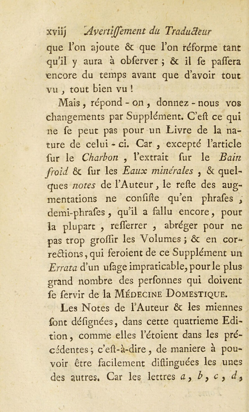 que l’on ajoute & que l’on réforrne tant qu’il y aura à obferver ; & il fe paflera encore du temps avant que d’avoir tout vu y tout bien vu ! Mais, répond - on , donnez - nous vos changements par Supplément. C’eft ce qui ne fe peut pas pour un Livre de la na- ture de celui - ci. Car , excepté l’article fur le Charbon , l’extrait fur le Bain froid & fur les Eaux minérales , & quel- ques notes de l’Auteur} le refie des aug- mentations ne confifte qu’en phrafes > demi-phrafes , qu’il a fallu encore, pour la plupart , reflerrer , abréger pour ne pas trop groffir les Volumes; & en cor- rections, qui feroient de ce Supplément un Errata d’un ufage impraticable, pour le plus grand nombre des perfonnes qui doivent fe fervir de la Médecine Domestique. Les Notes de l’Auteur & les miennes font défignées, dans cette quatrième Edi- tion , comme elles l’étoient dans les pré- cédentes ; c’efi-à-dire, de maniéré à pou- voir être facilement diftinguées les unes des autres. Car les lettres a, b, c , d}