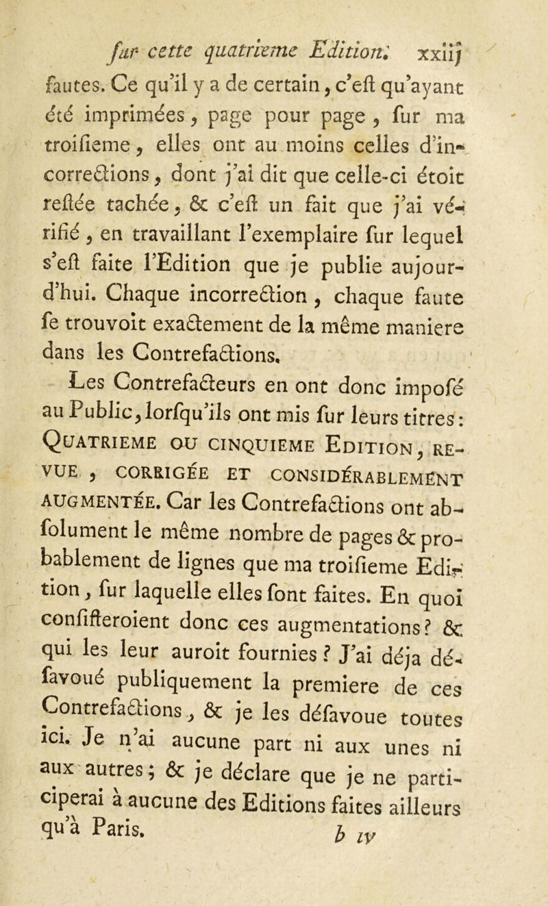 fautes. Ce qu’il y a de certain, c’eft qu’ayant été imprimées, page pour page , fur ma troifieme, elles ont au moins celles d’in- corre&ions, dont j’ai dit que celle-ci étoit reliée tachée, & c’eft un fait que j’ai vé- rifié , en travaillant l’exemplaire fur lequel s’eft faite l’Edition que je publie aujour- d’hui. Chaque incorreélion , chaque faute fe trouvoit exaêiement de la même maniéré dans les Contrefaisions. Les Contrefaêïeurs en ont donc impofé au Public , lorlqu ils ont mis fur leurs titres : Quatrième ou cinquième Edition, re- vue , CORRIGÉE ET CONSIDÉRABLEMENT AUGMENTÉE. Car les Contrefaçons ont ab- folument le même nombre de pages & pro- bablement de lignes que ma troifieme Edip taon, fur laquelle elles font faites. En quoi confifteroient donc ces augmentations? & qui les leur auroit fournies ? J’ai déjà dé- favoué publiquement la premiere de ces Contrefaciions, & je les défavoue toutes ici. Je n’ai aucune part ni aux unes ni aux autres; & je déclare que je ne parti- ciperai à aucune des Editions faites ailleurs qu’à Paris. £ lv