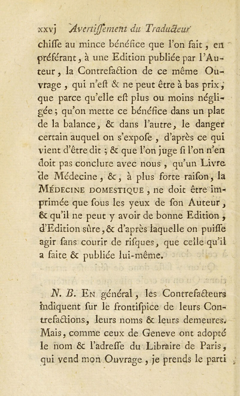 . / xxvj Avenijfemem du Traducteur chiffe au mince bénéfice que Ton fait 9 en préférant * à une Edition publiée par l’Au- teur , la Contrefaçon de ce même Ou- vrage y qui n’eft & ne peut être à bas prix,’ que parce qu’elle eft plus ou moins négli- gée ; qu’on mette ce bénéfice dans un plat de la balance > & dans l’autre > le danger certain auquel on s’expofe , d’après ce qui vient d’être dit ; & que l’on juge fi l’on n’en doit pas conclure avec nous 5 qu’un Livre, de Médecine 5 , à plus forte raifon, la Médecine domestique , ne doit être im-< primée que fous les yeux de fon Auteur } Ôc qu’il ne peut y avoir de bonne Edition , d'Edition sure^ôc d’après laquelle on puifle agir fans courir de rifques> que celle qu’il a faite & publiée lui-même. ... * » * N. B. En général, les Contrefaéteurs Indiquent fur le frontifpice de leurs Con- trefaisions, leurs noms & leurs demeures. Mais, comme ceux de Geneve ont adopté le nom & l’adrefle du Libraire de Paris, qui vend mon Ouvrage , je prends le parti