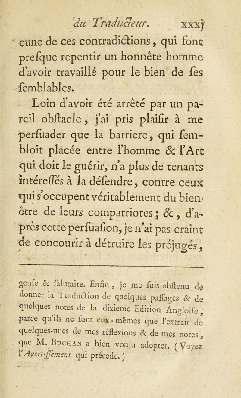 ' cune de ces contradictions, qui font prefque repentir un honnête homme d’avoir travaillé pour le bien de fes femblables. Loin d’avoir été arrêté par un pa- reil obftacle, j’ai pris plaifir à me perfuader que la barrière, qui fem- bloit placée entre l’homme & l’Art qui doit le guérir, n’a plus de tenants întérefles à la défendre, contre ceux qui s occupent véritablement du bien- être de leurs compatriotes ; & , d’a- près cette perfuafion, je n ai pas craint de concourir à détruire les préjugés, C ' l r • geafe & falutaire. Enfin , je me fuis abftenu de donner la Traduéfcion de quelques paflages Sc de quelques notes de la dixième Edition Angloife , parce quils ne donc eux-mêmes que l’extrait: de quelques-unes de mes réflexions Ôc de mes notes, que M, Buchan a bien voulu adopter. ( Voyez X.AverriJJement qui précédé. ) i