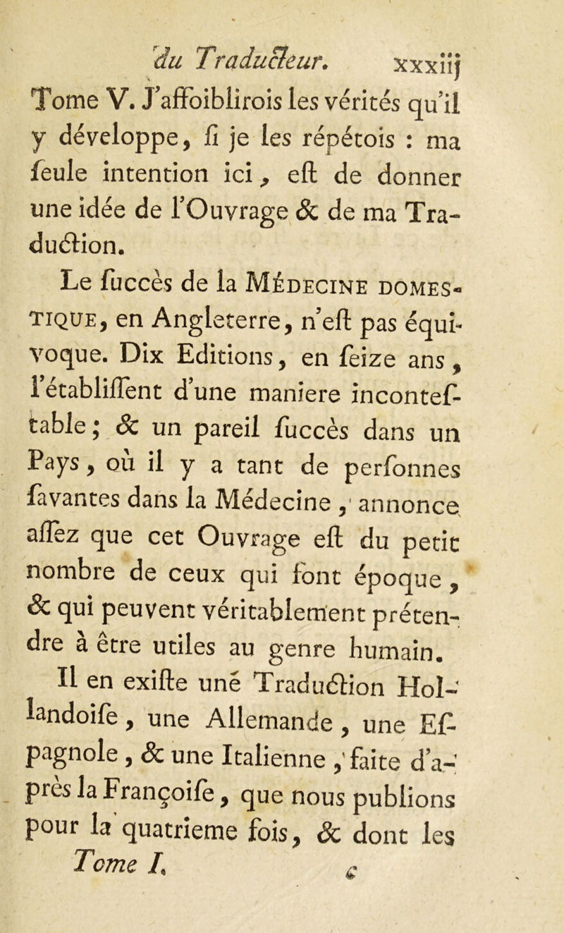 Tome V. J’affoiblirois Les vérités qu’il y développe, fi je les répétois : ma feule intention ici, eft de donner une idée de l’Ouvrage Sc de ma Tra- duction. Le fuccès de la Médecine domes- tique, en Angleterre, n’eft pas équi- voque. Dix Editions, en feize ans, 1 etabliftent d’une maniéré incontes- table ; Sc un pareil fuccès dans un Pays, ou il y a tant de perfonnes lavantes dans la Médecine ,' annonce aflez que cet Ouvrage eft du petit nombre de ceux qui font époque , Sc qui peuvent véritablement préten- dre a etre utiles au genre humain. Il en exifte une Traduction Hol- landoife, une Allemande, une ET pagnole, Sc une Italienne ,'faite d’a- pres la Françoife, que nous publions pour la quatrième fois, Sc dont les Tome /, c