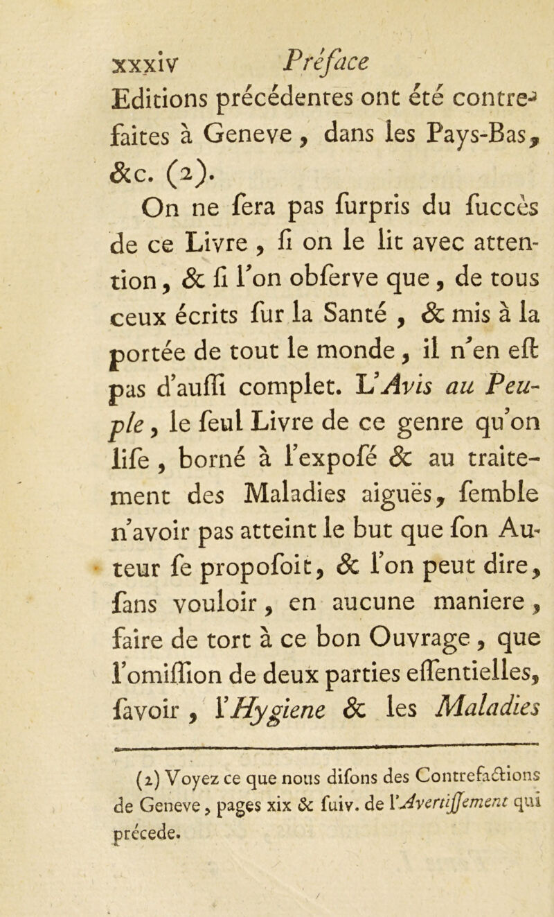 Editions précédentes ont été contre-’ faites à Geneve, dans ies Pays-Bas, Sec. (2). On ne fera pas furpris du fuccès de ce Livre , fi on le lit avec atten- tion , Sc fi Ton obferve que, de tous ceux écrits fur la Santé , Sc mis à la portée de tout le monde, il n’en eft pas d’auffi complet. JJ Avis au Peu- ple , le feul Livre de ce genre qu’on life , borné à l’expofé Sc au traite- ment des Maladies aiguës, femble n’avoir pas atteint le but que fon Au- teur fe propofoit, Sc l’on peut dire, fans vouloir, en aucune maniéré, faire de tort à ce bon Ouvrage , que l’omiffion de deux parties eflentielles, favoir , Y Hygiene Sc les Maladies (2) Voyez ce que nous difons des Contrefa&ions de Geneve, pages xix & fuiv. de 1*'jivertïjjement qui /