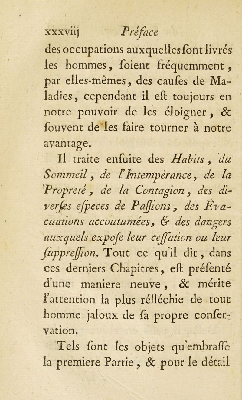 des occupations auxquelles font livrés les hommes, foient fréquemment, par elles-mêmes, des caufes de Ma- ladies, cependant il efl toujours en notre pouvoir de les éloigner , Sc fouvent de les faire tourner à notre avantage. Il traite enfuite des Habits , du Sommeil, de l’Intempérance, de la Propreté, de la Contagion, des di- verses ejpeces de Pajjions, des Éva- cuations accoutumées, & des dangers auxquels expoje leur cejfation ou leur fupprejfion. Tout ce qu’il dit, dans ces derniers Chapitres, efl préfenté d’une maniéré neuve, Sc mérite l’attention la plus réfléchie de tout homme jaloux de fa propre confer- vation. Tels font les objets qu’embrafle la premiere Partie, Sc pour le détail