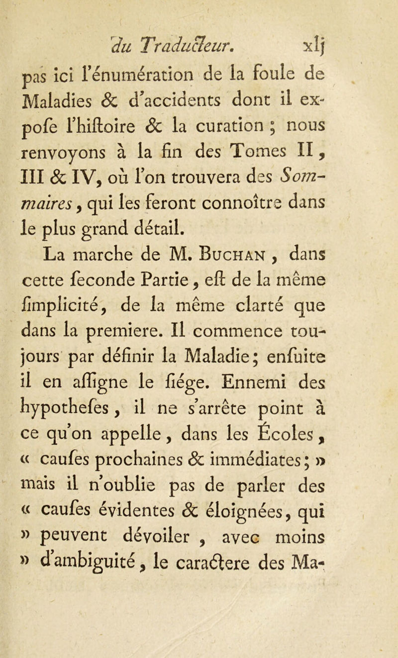 pas ici l’énumération de la foule de Maladies & d’accidents dont il ex- pofe l’hiftoire & la curation ; nous renvoyons à la fin des Tomes II, III & IV, où l’on trouvera des Som- maires , qui les feront connoître dans le plus grand détail. La marche de M. Buchan , dans cette fécondé Partie, eft de la même fimplicité, de la même clarté que dans la premiere. Il commence tou- jours par définir la Maladie; enfuite il en alfigne le fiége. Ennemi des hypothefes, il ne s’arrête point à ce qu’on appelle, dans les Écoles, « caufes prochaines 8c immédiates ; » mais il n’oublie pas de parler des « caufes évidentes & éloignées, qui » peuvent dévoiler , avec moins » d ambiguité, le caraélere des Ma-