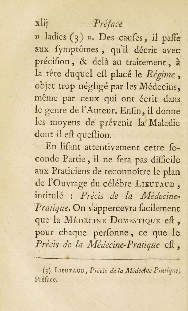 » ladies (3) ». Des caffes, il pâlie aux lymptômes, qu’il décrit avec précilion, & delà au traitement, à la tête duquel ell placé le Régime , objet trop négligé par les Médecins, même par ceux qui ont écrit dans le genre de l’Auteur. Enfin, il donne les moyens de prévenir la Maladie dont il ell quellion. En lifiant attentivement cette fé- condé Partie, il ne fera pas difficile aux Praticiens de reconnoitre le pian de 1 Ouvrage du célébré Lieutaud , intitulé : Précis de la Médecine- Pratique. On s’appercevra facilement que la Médecine Domestique ell, pour chaque perfonne, ce que le Précis de la Médecine-Pratique ell, (5) Lieutaud, Précis de la Médecine Pratique„ Préface,