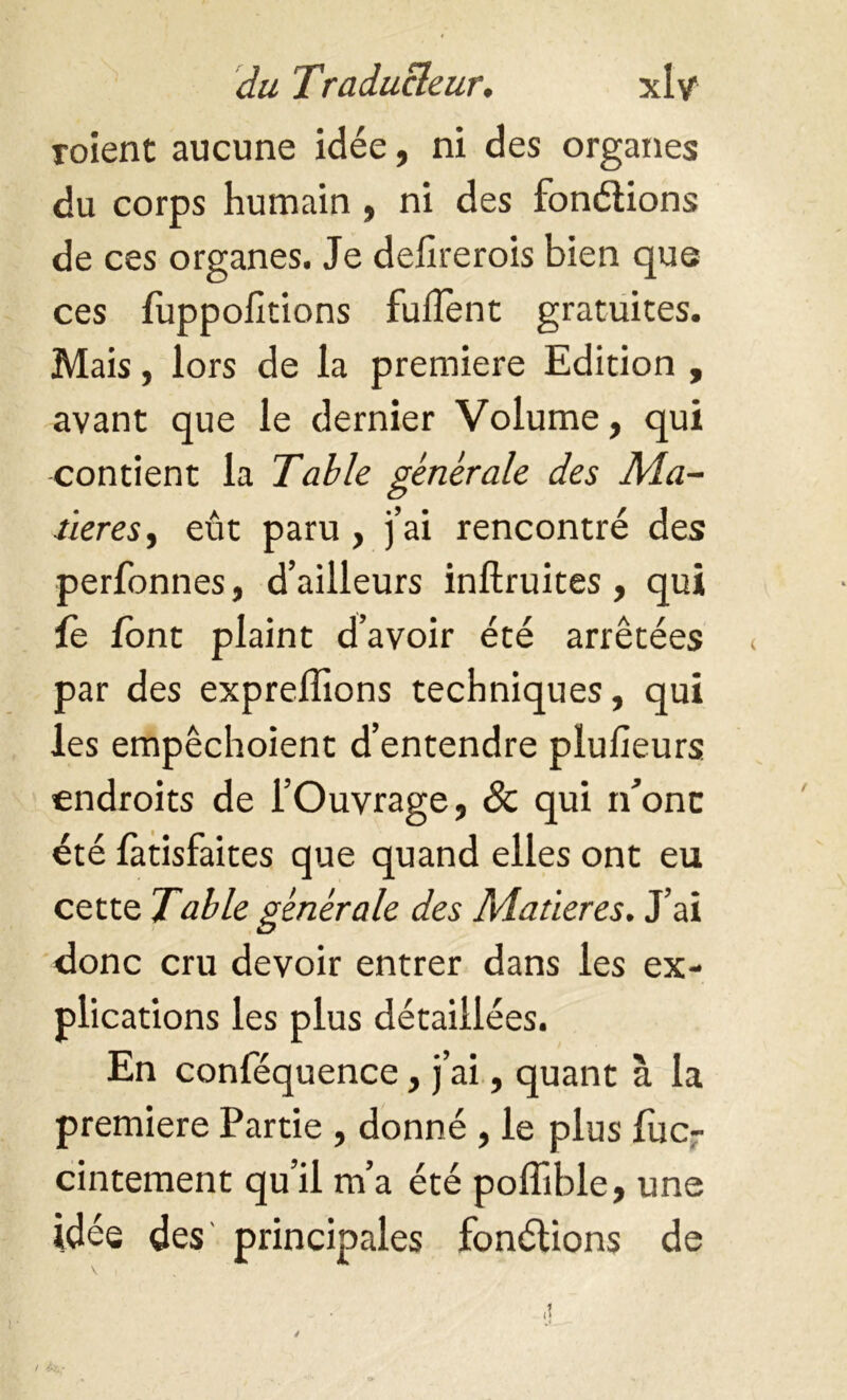 roient aucune idée, ni des organes du corps humain , ni des fonélions de ces organes. Je delirerois bien que ces fuppofitions fuflent gratuites. Mais, lors de la premiere Edition , avant que le dernier Volume, qui contient la Table générale des Ma- tières, eût paru, j’ai rencontré des perfonnes, d’ailleurs inftruites, qui fe font plaint d’avoir été arrêtées par des expreflions techniques, qui les empêchoient d’entendre plulieurs endroits de l’Ouvrage, 8c qui rfonc été fatisfaites que quand elles ont eu cette Table générale des Matières. J’ai donc cru devoir entrer dans les ex- plications les plus détaillées. En conféquence, j’ai, quant à la premiere Partie , donné , le plus fuc- cintement qu’il m’a été poffible, une idée des principales fonélions de \