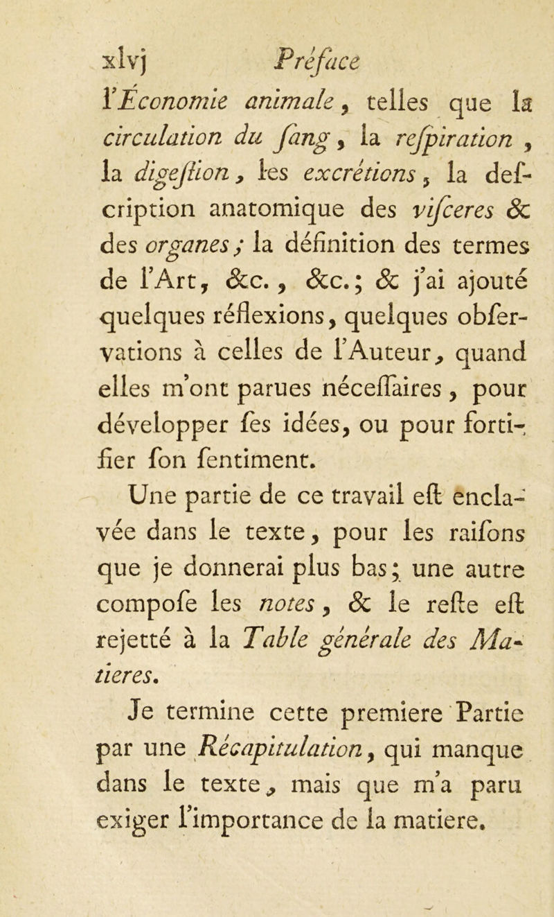 l’Économie animale, telles que la circulation du fang, la refpiration , la digejlion, les excrétions , la des- cription anatomique des vifceres Sc des organes; la définition des termes de l’Art, &c., Sec.; Sc j’ai ajouté quelques réflexions, quelques obser- vations à celles de l’Auteur, quand elles m’ont parues néceflaires , pour développer les idées, ou pour forti- fier Son fentiment. Une partie de ce travail eft encla- vée dans le texte, pour les raifons que je donnerai plus bas ; une autre compofe les notes, Sc le refte efl: rejetté à la Table générale des Ma- tières. Je termine cette premiere Partie par une Récapitulation y qui manque dans le texte, mais que m’a paru exiger l’importance de la matière.