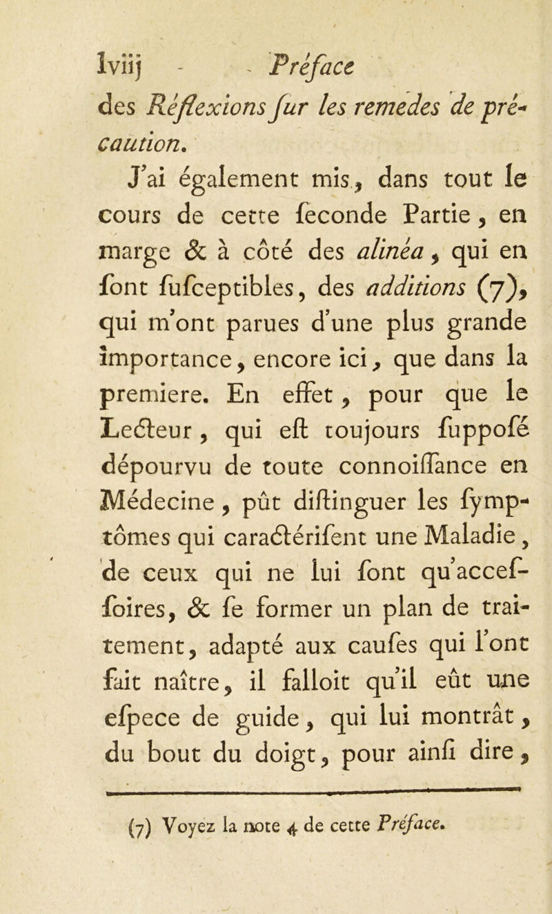 iviij - - Preface des Réflexions fur les remedes de pré- caution. J’ai également mis, dans tout le cours de cette fécondé Partie, en marge & à côté des alinéa, qui en font fufceptibles, des additions (7), qui m’ont parues d’une plus grande importance, encore ici, que dans la premiere. En effet, pour que le Leéfeur, qui eft toujours fuppofé dépourvu de toute connoiffance en Médecine, pût diftinguer les fymp- tômes qui caraéférifent une Maladie, de ceux qui ne lui font qu’accef- foires, & fe former un plan de trai- tement, adapté aux caufes qui l’ont fait naître, il falloit qu’il eût une efpece de guide, qui lui montrât, du bout du doigt, pour ainfi dire,