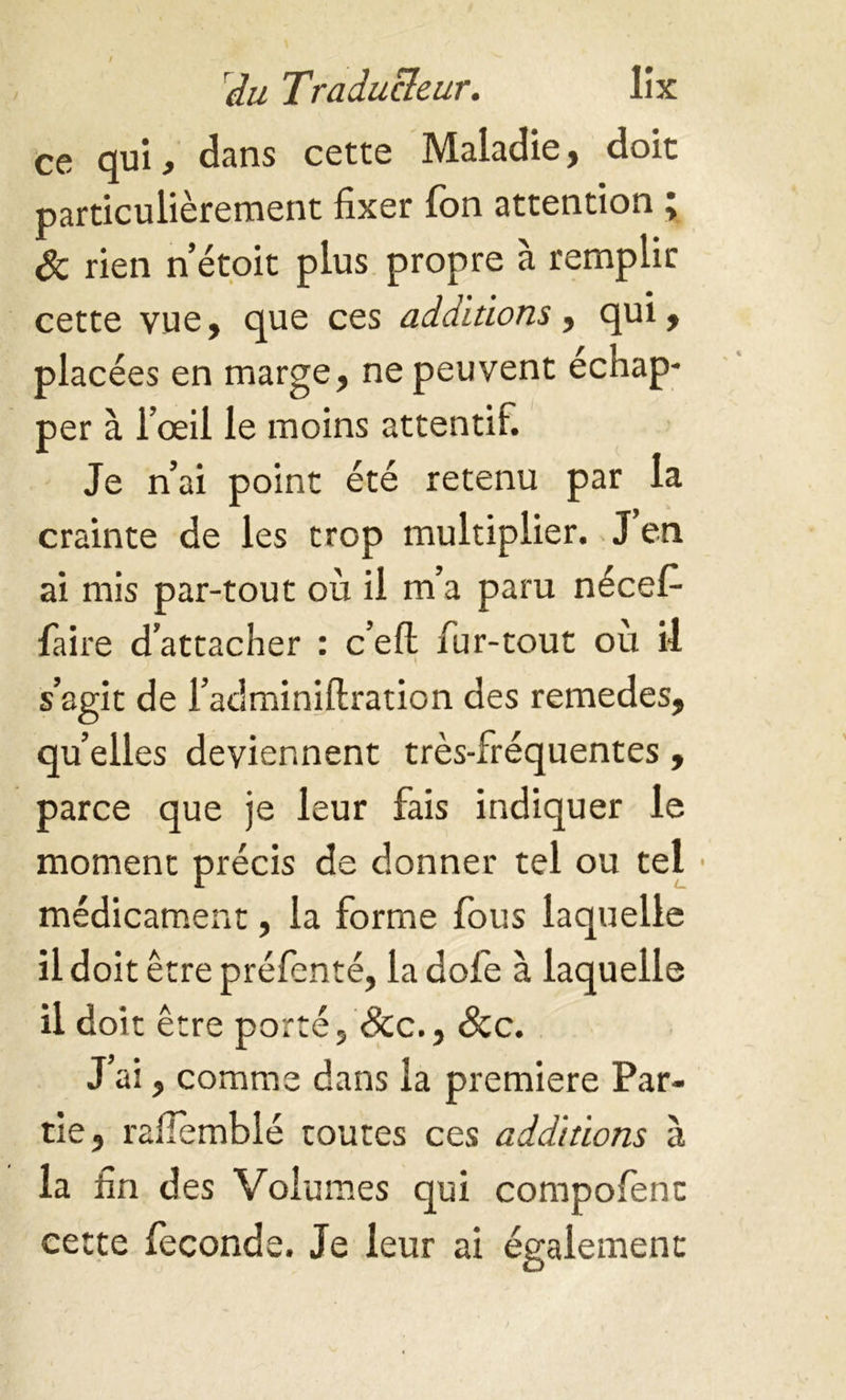 ! du Traducteur. lix ce qui, dans cette Maladie, doit particulièrement fixer fon attention ; 8c rien n’étoit plus propre à remplir cette vue, que ces additions, qui, placées en marge, ne peuvent échap- per à l’œil le moins attentif. Je n’ai point été retenu par la crainte de les trop multiplier. J en ai mis par-tout où il m’a paru nécef faire d’attacher : cell fur-tout ou il s’agit de l’adminiflration des remedes, quelles deviennent très-fréquentes, parce que je leur fais indiquer le moment précis de donner tel ou tel médicament, la forme fous laquelle il doit être préfenté, la dofe à laquelle il doit être porté, &c., &c. J ai, comme dans la premiere Par- tie, rafiemblé toutes ces additions à la fin des Volumes qui compofent cette féconds. Je leur ai également